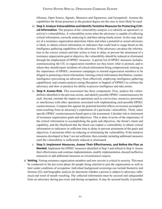 46
United States Special Operations Command Europe
(Human, Open Source, Signals, Measures and Signatures, and Geospatial). Assume the
capabilities the threat possesses to the greatest degree are the ones to most likely be used.
iii. Step 3: Analyze Vulnerabilities and Identify Tentative Measures for Protecting Criti-
cal Information. The purpose of the vulnerability analysis is to identify an operation’s or
activity’s vulnerabilities. A vulnerability exists when the adversary is capable of collecting
critical information, correctly analyzing it, and then taking timely action. In this step, lead-
ers of a resistance organization determine where and when a potential or actual adversary
is likely to obtain critical information or indicators that could lead to usage based on the
intelligence gathering capabilities of the adversary. If the adversary can place the informa-
tion in the correct context and take action in time to delay or prevent the attainment of a
resistance organization goal or objective, the vulnerability should be reduced or eliminated
through the employment of OPSEC measures. A partial list of OPSEC measures includes:
communicating the CIL to organization members (so they know what to protect), and to
whom they should report incidents of critical information being compromised; training on
the importance of OPSEC; awareness campaigns to remind organization members to be
diligent in protecting critical information; limiting critical information distribution; counter-
intelligence (preventing an adversary from effectively employing intelligence gathering
capabilities); and counter-analysis (using Deception in Support of OPSEC) to confuse the
adversary and slow or paralyze his ability to process intelligence and take action.
iv. Step 4: Assess Risk. This assessment has three components. First, analyze the vulner-
abilities identified in the previous action, and identify possible OPSEC countermeasures for
each. Second, estimate the impact on operations such as cost in time, resources, personnel,
or interference with other operations associated with implementing each possible OPSEC
countermeasure. Compare this against the potential harmful effects on mission accomplish-
ment resulting from an adversary’s exploitation of a particular vulnerability. Third, select
specific OPSEC countermeasures based upon a risk assessment. Calculate risk to attainment
of resistance organization goals and objectives. This is done in terms of the importance of
the critical information to accomplishing the goals and objectives, the threat’s intent and
capability, and the likelihood that the threat can exploit a vulnerability to obtain critical
information or indicators in sufficient time to delay or prevent attainment of the goals and
objectives. Concentrate effort on reducing or eliminating the vulnerability. If the tentative
measures developed in Step 3 are not sufficient, then consider including additional measures
until the vulnerability is sufficiently reduced or eliminated.
v. Step 5: Implement Measures, Assess Their Effectiveness, and Refine the Plan as
Needed. Implement the OPSEC measures identified in Step 3 and refined in Step 4. Assess
their effectiveness and continue implementation, modify implementation, discard ineffective
measures or add additional measures as circumstances require.
d. Vetting. Vetting resistance organization members and new recruits is critical to security. This must
be conducted in the pre-crisis phase for people being selected to join the organization as well as
later under conditions of occupation. Individual background screenings can include biometric and
forensic (I2), and biographic analysis (to determine whether a person is subject to adversary influ-
ence) and word of mouth vouching. The collected information must be secured and safeguarded
from an adversary during pre-crisis and during occupation. It may be secured locally if possible,
 