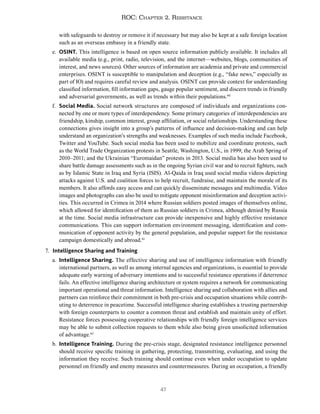 47
ROC: Chapter 2. Resistance
with safeguards to destroy or remove it if necessary but may also be kept at a safe foreign location
such as an overseas embassy in a friendly state.
e. OSINT. This intelligence is based on open source information publicly available. It includes all
available media (e.g., print, radio, television, and the internet—websites, blogs, communities of
interest, and news sources). Other sources of information are academia and private and commercial
enterprises. OSINT is susceptible to manipulation and deception (e.g., “fake news,” especially as
part of IO) and requires careful review and analysis. OSINT can provide context for understanding
classified information, fill information gaps, gauge popular sentiment, and discern trends in friendly
and adversarial governments, as well as trends within their populations.60
f. Social Media. Social network structures are composed of individuals and organizations con-
nected by one or more types of interdependency. Some primary categories of interdependencies are
friendship, kinship, common interest, group affiliation, or social relationships. Understanding these
connections gives insight into a group’s patterns of influence and decision-making and can help
understand an organization’s strengths and weaknesses. Examples of such media include Facebook,
Twitter and YouTube. Such social media has been used to mobilize and coordinate protests, such
as the World Trade Organization protests in Seattle, Washington, U.S., in 1999; the Arab Spring of
2010–2011; and the Ukrainian “Euromaidan” protests in 2013. Social media has also been used to
share battle damage assessments such as in the ongoing Syrian civil war and to recruit fighters, such
as by Islamic State in Iraq and Syria (ISIS). Al-Qaida in Iraq used social media videos depicting
attacks against U.S. and coalition forces to help recruit, fundraise, and maintain the morale of its
members. It also affords easy access and can quickly disseminate messages and multimedia. Video
images and photographs can also be used to mitigate opponent misinformation and deception activi-
ties. This occurred in Crimea in 2014 where Russian soldiers posted images of themselves online,
which allowed for identification of them as Russian soldiers in Crimea, although denied by Russia
at the time. Social media infrastructure can provide inexpensive and highly effective resistance
communications. This can support information environment messaging, identification and com-
munication of opponent activity by the general population, and popular support for the resistance
campaign domestically and abroad.61
7. Intelligence Sharing and Training
a. Intelligence Sharing. The effective sharing and use of intelligence information with friendly
international partners, as well as among internal agencies and organizations, is essential to provide
adequate early warning of adversary intentions and to successful resistance operations if deterrence
fails. An effective intelligence sharing architecture or system requires a network for communicating
important operational and threat information. Intelligence sharing and collaboration with allies and
partners can reinforce their commitment in both pre-crisis and occupation situations while contrib-
uting to deterrence in peacetime. Successful intelligence sharing establishes a trusting partnership
with foreign counterparts to counter a common threat and establish and maintain unity of effort.
Resistance forces possessing cooperative relationships with friendly foreign intelligence services
may be able to submit collection requests to them while also being given unsolicited information
of advantage.62
b. Intelligence Training. During the pre-crisis stage, designated resistance intelligence personnel
should receive specific training in gathering, protecting, transmitting, evaluating, and using the
information they receive. Such training should continue even when under occupation to update
personnel on friendly and enemy measures and countermeasures. During an occupation, a friendly
 