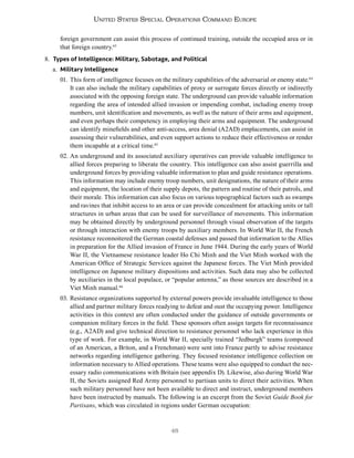 48
United States Special Operations Command Europe
foreign government can assist this process of continued training, outside the occupied area or in
that foreign country.63
8. Types of Intelligence: Military, Sabotage, and Political
a. Military Intelligence
01. This form of intelligence focuses on the military capabilities of the adversarial or enemy state.64
It can also include the military capabilities of proxy or surrogate forces directly or indirectly
associated with the opposing foreign state. The underground can provide valuable information
regarding the area of intended allied invasion or impending combat, including enemy troop
numbers, unit identification and movements, as well as the nature of their arms and equipment,
and even perhaps their competency in employing their arms and equipment. The underground
can identify minefields and other anti-access, area denial (A2AD) emplacements, can assist in
assessing their vulnerabilities, and even support actions to reduce their effectiveness or render
them incapable at a critical time.65
02. An underground and its associated auxiliary operatives can provide valuable intelligence to
allied forces preparing to liberate the country. This intelligence can also assist guerrilla and
underground forces by providing valuable information to plan and guide resistance operations.
This information may include enemy troop numbers, unit designations, the nature of their arms
and equipment, the location of their supply depots, the pattern and routine of their patrols, and
their morale. This information can also focus on various topographical factors such as swamps
and ravines that inhibit access to an area or can provide concealment for attacking units or tall
structures in urban areas that can be used for surveillance of movements. This information
may be obtained directly by underground personnel through visual observation of the targets
or through interaction with enemy troops by auxiliary members. In World War II, the French
resistance reconnoitered the German coastal defenses and passed that information to the Allies
in preparation for the Allied invasion of France in June 1944. During the early years of World
War II, the Vietnamese resistance leader Ho Chi Minh and the Viet Minh worked with the
American Office of Strategic Services against the Japanese forces. The Viet Minh provided
intelligence on Japanese military dispositions and activities. Such data may also be collected
by auxiliaries in the local populace, or “popular antenna,” as those sources are described in a
Viet Minh manual.66
03. Resistance organizations supported by external powers provide invaluable intelligence to those
allied and partner military forces readying to defeat and oust the occupying power. Intelligence
activities in this context are often conducted under the guidance of outside governments or
companion military forces in the field. These sponsors often assign targets for reconnaissance
(e.g., A2AD) and give technical direction to resistance personnel who lack experience in this
type of work. For example, in World War II, specially trained “Jedburgh” teams (composed
of an American, a Briton, and a Frenchman) were sent into France partly to advise resistance
networks regarding intelligence gathering. They focused resistance intelligence collection on
information necessary to Allied operations. These teams were also equipped to conduct the nec-
essary radio communications with Britain (see appendix D). Likewise, also during World War
II, the Soviets assigned Red Army personnel to partisan units to direct their activities. When
such military personnel have not been available to direct and instruct, underground members
have been instructed by manuals. The following is an excerpt from the Soviet Guide Book for
Partisans, which was circulated in regions under German occupation:
 