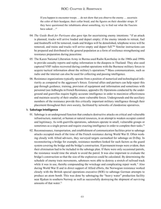 49
ROC: Chapter 2. Resistance
If you happen to encounter troops … do not show that you observe the enemy … ascertain
the color of their headgear, their collar braid, and the figures on their shoulder straps. If
they have questioned the inhabitants about something, try to find out what the Fascists
have asked …67
04. The Guide Book for Partisans also gave tips for ascertaining enemy intentions: “if an attack
is planned, trucks will arrive loaded and depart empty; if the enemy intends to retreat, fuel
and foodstuffs will be removed, roads and bridges will be demolished, telephone wires will be
removed, and trains and trucks will arrive empty and depart full.”68
Similar instructions can
be prepared and distributed to the general population as a form of resilience strengthening and
resistance preparation during peacetime.
05. The Karen National Liberation Army in Burma used Radio Kawthulay in the 1980s and 1990s
to provide casualty reports and replay information to the diaspora in Thailand. They also used
captured VHF radios recovered during combat operations with the Burmese military forces to
acquire tactical information about the military’s operations.69
Mass communications, such as
radio and the internet can also be used for collecting and passing intelligence.
06. Resistance organizations typically operate from a position of numerical and technological infe-
riority as compared to the aggressor’s forces. External allies and partners can help repair this
gap through guidance, training, provision of equipment and information and sometimes with
personnel (see Jedburghs in French Resistance, appendix D). Operations conducted by the under-
ground and guerrillas require highly accurate intelligence in order to maximize effectiveness
and maintain security of their smaller, more vulnerable forces. Undergrounds and the auxiliary
members of the resistance provide this critically important military intelligence through their
placement throughout their own society, facilitated by networks of clandestine operatives.
b. Sabotage Intelligence
01. Sabotage is an underground function that conducts destructive attacks on critical and vulnerable
infrastructure, material, or human or natural resources, in an attempt to weaken occupier control
and legitimacy. As with guerrilla operations, saboteurs operate in small, vulnerable groups or
sometimes as a single person and require exacting intelligence in order to complete their tasks.70
02. Reconnaissance, transportation, and establishment of communication facilities prior to sabotage
attacks occupied much of the time of the French resistance during World War II. Often work-
ing closely with Allied advisors, they surveyed targets earmarked for sabotage on D-Day. In
reconnoitering a bridge for example, resistance members looked for such factors as the guard
system covering the bridge and the bridge’s construction. If permanent troops were evident, then
their elimination had to be included in the sabotage plan. If there were only occasional patrols,
the resistance would time the attack to avoid the patrol. It was also important to evaluate the
bridge’s construction so that the size of the explosives could be calculated. By determining the
schedule of enemy train movements, saboteurs were able to destroy a stretch of railroad track
while it was in use, thereby compounding the wreckage and complicating repair work.71
Also
during World War II and in direct support of Allied efforts, the Norwegian resistance worked
closely with the British special operations executive (SOE) to sabotage German attempts to
produce an atom bomb. This was done by sabotaging the “heavy water” production facility
near Rjukan in southern Norway as well as successfully destroying the shipment of surviving
amounts of that water.72
 