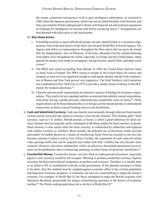 52
United States Special Operations Command Europe
the enemy, sometimes non-partners wish to gain intelligence information, as occurred in
1940, when the Japanese government, which was not yet allied formally with Germany and
Italy, provided the Polish underground in Rome with financial aid and technical equipment
in exchange for intelligence on German and Soviet occupying forces.83
Arrangements are
best planned with allies prior to the requirement.
02. Non-State Actors
i. Friendship societies or quasi-official aid groups can also channel funds to a resistance orga-
nization. One of the best known of the latter was the post-World War II Jewish Agency. The
Agency had offices or representatives throughout the West and in the run-up to the Israeli
War for Independence, Jews in Palestine, of the time, obtained critically needed financing
from fellow Jews throughout the world, especially in Europe and the United States. Open
appeals for money were made in newspapers, during lectures, charity balls, and other social
events.84
ii. The PIRA also relied on funding from abroad. In 1969, the United States had five times
as many Irish as Ireland. The PIRA turned to people in the United States for money and
weapons as soon as it was organized enough to send agents abroad, and the Irish communi-
ties of Boston and New York proved very supportive. The Irish Northern Aid Committee
was established in New York City in 1972 to provide a steady stream of money to the IRA,
mostly for weapons purchases.85
iii. Charities and non-profit organizations are attractive sources of funding for resistance organi-
zations. They tend to be less regulated and less scrutinized than publicly owned corporations,
with many having a global presence, administering considerable sums of money.86
These
organizations can be based domestically or on foreign soil but should partake in international
transactions to better conceal funding sources and distribution.
b. Cash and Substitute Currency. Cash can transfer internationally through informal fund transfer
systems and be converted into whatever currency is best for the situation. This includes gold.87
Hard
currency, such as U.S. dollars, British pounds, or Euros, is often a good substitute for local cur-
rency because they are typically easily exchanged on the black market for local currency or goods.
Hard currency is also useful when the local currency is confiscated by authorities and replaced
with another currency or vouchers. More recently, the potential use of electronic credits accrued
and traded via mobile phones as a means of transferring funds from one location to the next has
become common in places such as East Africa. Further, the acquisition of cash value for online
video gaming credits that can be acquired and traded with little visibility has also become more
common. However, electronic mechanisms within an adversary-dominated operational environ-
ment can be problematic due to monitoring, jamming, or other means of electronic interference.88
c. Counterfeit Money. Counterfeit money can also fund an underground movement, especially
against a new currency issued by the occupier. Planning to produce counterfeit currency requires
necessary facilities and technical competency to produce such currency. Therefore, it is usually done
in an allied or PN in coordination with the exiled government. If the planned resistance is likely
to be short, then this method must be weighed against economic effect to the civilian population
and long-term economic prospects. A resistance can also use counterfeiting to target the enemy’s
economy. For example, in World War II, the Nazis attempted to target the British economy with
Operation Bernhard, purportedly the largest counterfeiting operation in the history of economic
warfare.89
The Polish underground chose not to do this in World War II.90
 