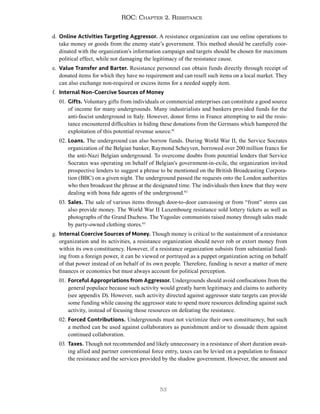 53
ROC: Chapter 2. Resistance
d. Online Activities Targeting Aggressor. A resistance organization can use online operations to
take money or goods from the enemy state’s government. This method should be carefully coor-
dinated with the organization’s information campaign and targets should be chosen for maximum
political effect, while not damaging the legitimacy of the resistance cause.
e. Value Transfer and Barter. Resistance personnel can obtain funds directly through receipt of
donated items for which they have no requirement and can resell such items on a local market. They
can also exchange non-required or excess items for a needed supply item.
f. Internal Non-Coercive Sources of Money
01. Gifts. Voluntary gifts from individuals or commercial enterprises can constitute a good source
of income for many undergrounds. Many industrialists and bankers provided funds for the
anti-fascist underground in Italy. However, donor firms in France attempting to aid the resis-
tance encountered difficulties in hiding these donations from the Germans which hampered the
exploitation of this potential revenue source.91
02. Loans. The underground can also borrow funds. During World War II, the Service Socrates
organization of the Belgian banker, Raymond Scheyven, borrowed over 200 million francs for
the anti-Nazi Belgian underground. To overcome doubts from potential lenders that Service
Socrates was operating on behalf of Belgian’s government-in-exile, the organization invited
prospective lenders to suggest a phrase to be mentioned on the British Broadcasting Corpora-
tion (BBC) on a given night. The underground passed the requests onto the London authorities
who then broadcast the phrase at the designated time. The individuals then knew that they were
dealing with bona fide agents of the underground.92
03. Sales. The sale of various items through door-to-door canvassing or from “front” stores can
also provide money. The World War II Luxembourg resistance sold lottery tickets as well as
photographs of the Grand Duchess. The Yugoslav communists raised money through sales made
by party-owned clothing stores.93
g. Internal Coercive Sources of Money. Though money is critical to the sustainment of a resistance
organization and its activities, a resistance organization should never rob or extort money from
within its own constituency. However, if a resistance organization subsists from substantial fund-
ing from a foreign power, it can be viewed or portrayed as a puppet organization acting on behalf
of that power instead of on behalf of its own people. Therefore, funding is never a matter of mere
finances or economics but must always account for political perception.
01. Forceful Appropriations from Aggressor. Undergrounds should avoid confiscations from the
general populace because such activity would greatly harm legitimacy and claims to authority
(see appendix D). However, such activity directed against aggressor state targets can provide
some funding while causing the aggressor state to spend more resources defending against such
activity, instead of focusing those resources on defeating the resistance.
02. Forced Contributions. Undergrounds must not victimize their own constituency, but such
a method can be used against collaborators as punishment and/or to dissuade them against
continued collaboration.
03. Taxes. Though not recommended and likely unnecessary in a resistance of short duration await-
ing allied and partner conventional force entry, taxes can be levied on a population to finance
the resistance and the services provided by the shadow government. However, the amount and
 