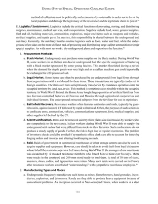 54
United States Special Operations Command Europe
method of collection must be politically and economically sustainable in order not to harm the
local populace and damage the legitimacy of the resistance and its legitimate claim to power.94
E. Logistics/ Sustainment. Logistics include the critical functions of procuring, storing, and distributing
supplies, maintenance, medical services, and transportation. Supplies include food, water, general supplies,
fuel and oil, building materials, ammunition, explosives, major end items such as weapons and vehicles,
medical supplies, and repair parts. In practice, this responsibility is shared between the underground and
auxiliary. Generally, the auxiliary handles routine logistics such as food, water and fuel, while the under-
ground often takes on the more difficult task of procuring and distributing large-caliber ammunition or other
special supplies. As with most networks, the underground plans and supervises the function.95
1. Procurement Methods
a. Black Market. Undergrounds can purchase some supplies on the black market. During World War
II, some workers in an Italian anti-fascist underground had the specific assignment of bartering
with a black market sponsored by some young fascists. This market flourished during a period
when the demand for staple goods was very high and an excellent machine gun could reportedly
be exchanged for 220 pounds of salt.
b. Legal Market. Some items can often be purchased by an underground from legal firms through
front organizations with a valid need for these items. These transactions are typically conducted in
foreign countries. The items are then surreptitiously transported by resistance operatives into the
occupied territory by land, sea, or air. This method is sometimes also possible within the occupied
territory. In World War II Poland, the Home Army bought large quantities of artificial fertilizer from
two German controlled factories at Chorzow and Moscice through agricultural cooperatives and
individual farmers. The underground extracted saltpeter from the fertilizer for use in explosives.
c. Battlefield Recovery. Resistance warfare often features ambushes and raids, typically by guer-
rilla units, against isolated CF followed by rapid withdrawal. Often, the purpose of such actions is
to confiscate arms, ammunition, vehicles, communications equipment, food, medical supplies, and
other supplies left behind by the CF.
d. Secret Confiscation. Items can be removed secretly from plants and warehouses by workers who
are sympathetic to the resistance. Italian workers during World War II were able to supply the
underground with radios that were pilfered from stocks in their factories. Such confiscations do not
produce a steady supply of goods. Further, the risk is high due to regular inventories. The problem
of inventory checks could be avoided if sympathetic office clerks are able to account for losses by
forging orders and invoices and altering bookkeeping records.
e. Raid. Raids of government or commercial warehouses or other storage centers can also be used to
acquire supplies and equipment. However, care should be taken to avoid theft from loyal citizens on
whose behalf the resistance operates. In France during World War II, the manager of one warehouse
was awakened by 12 masked resistance members who forced him to hand over his keys. There
were trucks in the courtyard and 200 men stood ready to load them. A total of 38 tons of coats,
sweaters, shoes, radios, and typewriters were taken. Many such raids were carried out in France
after resistance workers established “understandings” with sympathetic warehouse employees.96
2. Manufacturing Types and Places
a. Undergrounds frequently manufacture such items as mines, flamethrowers, hand grenades, incen-
diaries, explosives, and detonators. Rarely are they able to produce heavy equipment because of
concealment problems. An exception occurred in Nazi-occupied France, when workers in a steel
 
