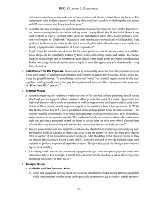 55
ROC: Chapter 2. Resistance
mill constructed four crude tanks out of farm tractors and sheets of steel from the factory. The
components were hidden separately inside the plant until they could be welded together and armed
with 87 mm cannons and heavy machine guns.97
b. As in the previous examples, the underground can manufacture items for itself within legal facili-
ties, manufacturing similar or similar-looking items. During World War II, the Polish Home Army
used workers in legally licensed metal shops to manufacture small arms. Hand grenades, com-
monly referred to as “Sidelowski” because of their resemblance to round cans of Sidel polish, were
produced in the same facilities as the actual cans of polish while flamethrowers were made in a
factory engaged in the manufacture of fire extinguishers.98
c. Legal covers for manufacture of items for the underground are not always necessary or available.
Small shops can be completely hidden by false walls partitioning rooms and cellars. To conceal
machine noise, shops can be constructed near places where legal goods are being manufactured.
Production using chemicals can be done at night to mask the appearance of colored smoke rising
from chimneys.
3. Collections from the Populace. Goods can be systematically collected from the populace in areas
with a high degree of underground influence and freedom of action. In rural areas, food is often col-
lected for guerrilla troops. To avoid being considered “bandit” or criminal organizations by the local
populace, undergrounds must either pay for requisitioned items or offer recompense with some sort
of “I Owe You/IOU” process.99
4. External Means
a. A nation preparing for resistance warfare as part of its national defense planning should secure
allied and partner support to that resistance effort prior to the onset of a crisis. Operational and
logistical demands while under occupation, as well as the pervasive intelligence and security capa-
bilities of the occupier, usually requires support to the resistance from a foreign source. In World
War II, the British Royal Air Force parachuted arms and equipment to the French resistance. This
method required coordination in advance and agreement on drop zone locations, exact drop times,
and ground-to-air recognition signals. This method of supply was almost exclusively conducted at
night and resistance personnel stored the items in caches near the drop zone which allowed them
to leave the scene immediately and without incriminating evidence on their persons.100
b. Foreign governments can also support a resistance by clandestinely producing and supplying non-
attributable goods in addition to items that allies want the enemy to know has been provided by
them in support of the national resistance campaign. After the defeat of the Hussein regime in Iraq,
the Iranian Revolutionary Guard Corps (IRGC) used this method to provide Shiite militias with
material to produce improvised explosive devices. This practice gives the foreign government a
degree of deniability.
c. The underground can also use businesses engaged in foreign trade to import equipment under non-
contraband labels. For example, a textile firm can order textile machinery while delivering arms
producing machinery or arms parts.101
5. Transportation
a. Vehicular and Sea Transportation
01. Arms and equipment moving about in rural areas can often be hidden among farming equipment
while consignments to urban areas can be placed in compressors, gas cylinders, asphalt sprayers,
 