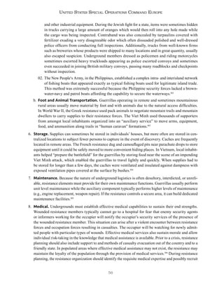 56
United States Special Operations Command Europe
and other industrial equipment. During the Jewish fight for a state, items were sometimes hidden
in trucks carrying a large amount of oranges which would then roll into any hole made while
the cargo was being inspected. Contraband was also concealed by tarpaulins covered with
fertilizer exuding a very disagreeable odor which often dissuaded polished and well-dressed
police officers from conducting full inspections. Additionally, trucks from well-known firms
such as breweries whose products were shipped to many locations and in great quantity, usually
also escaped suspicion. Underground members dressed as policemen and riding motorcycles
sometimes escorted heavy truckloads appearing as police escorted convoys and sometimes
even succeeded in joining British military convoys, passing many roadblocks and checkpoints
without inspection.
02. The New People‘s Army, in the Philippines, established a complex intra- and interisland network
of fishing boats that appeared exactly as typical fishing boats used for legitimate island trade.
This method was extremely successful because the Philippine security forces lacked a brown-
water-navy and patrol boats affording the capability to secure the waterways.102
b. Foot and Animal Transportation. Guerrillas operating in remote and sometimes mountainous
rural areas usually move material by foot and with animals due to the natural access difficulties.
In World War II, the Greek resistance used pack animals to negotiate mountain trails and mountain
dwellers to carry supplies to their resistance forces. The Viet Minh used thousands of supporters
from amongst local inhabitants organized into an “auxiliary service” to move arms, equipment,
food, and ammunition along trails in “human caravan” formations.103
6. Storage. Supplies can sometimes be stored in individuals’ houses, but more often are stored in cen-
tralized locations to subject fewer persons to capture in the event of discovery. Caches are frequently
located in remote areas. The French resistance dug and camouflaged pits near parachute drops to store
equipment until it could be safely moved to more convenient hiding places. In Vietnam, local inhabit-
ants helped “prepare the battlefield” for the guerrillas by storing food near the scene of an impending
Viet Minh attack, which enabled the guerrillas to travel lightly and quickly. When supplies had to
be stored for longer than a few days, the caches were ventilated and insulated against dampness with
exposed ventilation pipes covered at the surface by bushes.104
7. Maintenance. Because the nature of underground logistics is often desultory, interdicted, or unreli-
able, resistance elements must provide for their own maintenance functions. Guerrillas usually perform
unit level maintenance while the auxiliary component typically performs higher levels of maintenance
(e.g., engine replacement, weapon repair). If the resistance controls a secure area, it can build dedicated
maintenance facilities.105
8. Medical. Undergrounds must establish effective medical capabilities to sustain their end strengths.
Wounded resistance members typically cannot go to a hospital for fear that enemy security agents
or informers working for the occupier will notify the occupier’s security services of the presence of
the wounded resistance member. This situation can arise after a violent encounter between resistance
forces and occupation forces resulting in casualties. The occupier will be watching for newly admit-
ted people with particular types of wounds. Effective medical services also sustain morale and allow
individual risk-taking in the knowledge that medical assistance is available. Prior to a crisis, resistance
planning should also include support to and methods of casualty evacuation out of the country and to a
friendly state. In populated areas where effective medical assistance may not exist, the resistance may
maintain the loyalty of the population through the provision of medical services.106
During resistance
planning, the resistance organization should identify the requisite medical expertise and possibly recruit
 