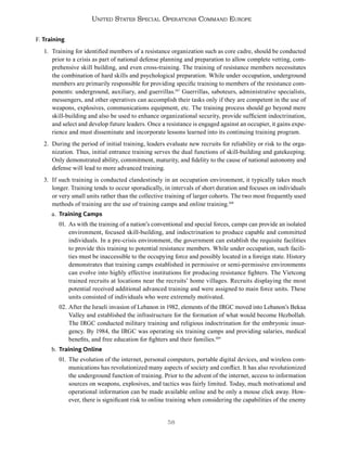 58
United States Special Operations Command Europe
F. Training
1. Training for identified members of a resistance organization such as core cadre, should be conducted
prior to a crisis as part of national defense planning and preparation to allow complete vetting, com-
prehensive skill building, and even cross-training. The training of resistance members necessitates
the combination of hard skills and psychological preparation. While under occupation, underground
members are primarily responsible for providing specific training to members of the resistance com-
ponents: underground, auxiliary, and guerrillas.107
Guerrillas, saboteurs, administrative specialists,
messengers, and other operatives can accomplish their tasks only if they are competent in the use of
weapons, explosives, communications equipment, etc. The training process should go beyond mere
skill-building and also be used to enhance organizational security, provide sufficient indoctrination,
and select and develop future leaders. Once a resistance is engaged against an occupier, it gains expe-
rience and must disseminate and incorporate lessons learned into its continuing training program.
2. During the period of initial training, leaders evaluate new recruits for reliability or risk to the orga-
nization. Thus, initial entrance training serves the dual functions of skill-building and gatekeeping.
Only demonstrated ability, commitment, maturity, and fidelity to the cause of national autonomy and
defense will lead to more advanced training.
3. If such training is conducted clandestinely in an occupation environment, it typically takes much
longer. Training tends to occur sporadically, in intervals of short duration and focuses on individuals
or very small units rather than the collective training of larger cohorts. The two most frequently used
methods of training are the use of training camps and online training.108
a. Training Camps
01. As with the training of a nation’s conventional and special forces, camps can provide an isolated
environment, focused skill-building, and indoctrination to produce capable and committed
individuals. In a pre-crisis environment, the government can establish the requisite facilities
to provide this training to potential resistance members. While under occupation, such facili-
ties must be inaccessible to the occupying force and possibly located in a foreign state. History
demonstrates that training camps established in permissive or semi-permissive environments
can evolve into highly effective institutions for producing resistance fighters. The Vietcong
trained recruits at locations near the recruits’ home villages. Recruits displaying the most
potential received additional advanced training and were assigned to main force units. These
units consisted of individuals who were extremely motivated.
02. After the Israeli invasion of Lebanon in 1982, elements of the IRGC moved into Lebanon’s Bekaa
Valley and established the infrastructure for the formation of what would become Hezbollah.
The IRGC conducted military training and religious indoctrination for the embryonic insur-
gency. By 1984, the IRGC was operating six training camps and providing salaries, medical
benefits, and free education for fighters and their families.109
b. Training Online
01. The evolution of the internet, personal computers, portable digital devices, and wireless com-
munications has revolutionized many aspects of society and conflict. It has also revolutionized
the underground function of training. Prior to the advent of the internet, access to information
sources on weapons, explosives, and tactics was fairly limited. Today, much motivational and
operational information can be made available online and be only a mouse click away. How-
ever, there is significant risk to online training when considering the capabilities of the enemy
 