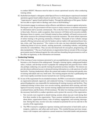 59
ROC: Chapter 2. Resistance
to conduct SIGINT. Measures must be taken to ensure operational security when conducting
training online.
02. Hezbollah developed a videogame called Special Force in which players experienced simulated
operations against Israeli soldiers based on real-life events. The game allowed players to conduct
“target practice” against Israeli political leaders. Through the publication of this game, Hezbol-
lah was able to export both its ideology and a form of skill-building.110
03. Governments engage in continuous online offensive and defensive measures against adversaries.
During pre-crisis, the government will have access to many resources to maintain and protect
its information and to securely communicate. This is the best time to train personnel engaged
in these tasks. However, under occupation, these resources will likely not be securely available.
Resistance forces in country, even if already trained on these methods, will need to access avail-
able online resources for continued training to assist the resistance. The most salient expression
of online training is the growing community of hackers. Thousands of new websites emerge
annually offering instruction and tools for hackers and are replete with operational know-how,
tips, tricks, and “best practices.” The visitors to the sites can learn detailed techniques for
conducting denial of service attacks, stealing passwords, overloading websites, and probing
networks for vulnerabilities. They can also download tools for encryption, programming, and
data manipulation.111
The use of such persons or organizations that are not part of the sovereign
government must be balanced against the rules and laws bounding that government as well as
the effect on legitimacy in the information environment.
c. Conducting Training
01. If the training of some resistance personnel is not accomplished pre-crisis, then such training
becomes a core function of the underground. Through a training regime, underground leaders
select, evaluate, and develop recruits to populate the underground and guerrilla forces while
also perhaps conducting very specific training for potential auxiliary members. The internet can
provide almost unfettered access to advanced training information on a wide spectrum of useful
hard skills. Training clandestinely affects the content and conduct of training and typically aims
at training individuals and very small units. The training program also has a gatekeeping role
and it must rapidly assimilate lessons learned into new training techniques.
02. In case of the requirement for an extended resistance, the PIRA is an instructive example of how
an organization planned, organized, and conducted training. A training department under its
general headquarters was responsible for maintaining all training resources and facilities. They
conducted training in three areas: new recruits training, operational skills training, and intel-
ligence/CI/security training. New recruits training emphasized motivational information such
as national history and the history of Irish resistance. The latter two training courses focused on
the necessary hard skills to conduct operations and to protect the security of the organization.
i. New recruits were required to attend training sessions about once per week during their
first three months in the organization. These sessions included lectures and discussions
about duties, organization history, rules of military engagement, and resisting interroga-
tion. During this time, recruits were also evaluated on potential for service and risk to the
security of the organization.
ii. The PIRA learned to emphasize rigorous training and instruction in hard skills such as
weapons, explosives, and urban and rural tactics. This resulted because previous inexpe-
rience with weapons and explosives caused numerous fratricidal deaths and premature
 