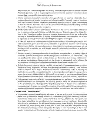 61
ROC: Chapter 2. Resistance
Afghanistan, the Taliban arranged for the shutting down of cell phone towers at night to hinder
American operations, while in Iraq, insurgents coerced commercial companies to maintain service
because they were useful to insurgent operations.
c. Internet communications also have similar advantages of speed and accuracy with similar disad-
vantages of monitoring, location revelation, and information yield, if captured. However, insurgents
have used them effectively for propaganda purposes by uploading captured digital video imagery
of their own attacks. Resistance forces can also upload favorable images in order to help maintain
the morale of the population under occupation.
d. The November 2004 to January 2005 Orange Revolution in the Ukraine featured the widespread
use of internet postings and cell phone use to bolster and grow the protest against the rigged elec-
tions in Kiev. Organizers used the internet to organize demonstrations, sit-ins, and strikes while
reaching an international audience to develop international support. Similar methods can be used
to organize a resisting population for nonviolent protests against an occupier.
e. In 2009, the resistance in Moldova capitalized on the internet-based social messaging service Twit-
ter to incite unrest, update protester actions, and inform on government reactions while also using
Twitter to appeal to the international community for assistance. A resistance organization can use
similar methods to maintain and build support among friendly foreign populations as well as its
own diaspora.
f. The internet and cell phones can be used to demoralize the occupation forces by posting videos of
successful guerrilla or underground attacks or large-scale demonstrations and other events. They
can also be used to attract recruits to the resistance and demonstrate its resiliency, while support-
ing national morale against the occupier. It can also be used as a propaganda tool to influence the
aggressor state’s home population to reduce support for the aggressor state’s actions.
g. Technical communications such as the use of the internet and cell phones can enhance recruiting,
financing, training, propaganda, and even intelligence operations while attracting a large audience
within cyberspace. Social media’s decentralized nature is also extremely useful in reaching and
mobilizing masses and is unequaled in its utility in planning and controlling day-to-day operations,
unless the adversary blocks reception. Additionally, social media in particular can be used by an
adversary as a deception tool against the occupied population or against the resistance organization.
h. Undergrounds must employ effective communications to survive and grow. There must be com-
munication between the underground, the auxiliary, guerrilla forces, the internally displaced or
exiled government, and, when applicable, the public component of the resistance. Furthermore,
communicating with actual and potential supporters at all levels throughout the international com-
munity and attempting to demoralize the population of the aggressor state are vital to success.114
5. Nontechnical Communications
a. Nontechnical communications have the advantage of leaving no detectable electronic signature
which could be intercepted, but they increase the vulnerability of the people conducting such com-
munications. Nontechnical means include face-to-face meetings, couriers, the mail system, and
dead drops. A dead drop is a secret location where messages, money, or supplies are deposited for
later pickup by another agent. The advantage is that neither the person dropping the communication
or items nor the person picking them up must meet or even know each other. The person making
the drop at the prearranged location arranges for the display of some physical sign, at that or even
another location, that only the other contact or limited organization members would recognize. The
 