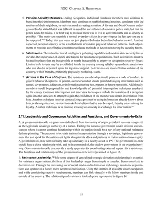 63
ROC: Chapter 2. Resistance
5. Personal Security Measures. During occupation, individual resistance members must continue to
blend into their environment. Members must continue or establish normal routines, consistent with the
routines of their neighbors, in order to avoid attracting attention. A former anti-Nazi German under-
ground leader stated that it was difficult to avoid the surveillance of a modern police state, but that the
police could be misled. The best way to mislead them was to live as conventionally and as openly as
possible. “The more you resemble a normal everyday citizen in every respect the less apt you are to
be suspected.”117
Today, that can mean not just physical behavior but online behavior as well. Another
aspect of personal security is the establishment of random physical behavior patterns. Such adjust-
ments to routines are effective countersurveillance methods to detect monitoring by security forces.
6. Safe Havens. The robust technical intelligence gathering capabilities of modern state security forces
elevates the importance of secure safe havens for resistance organizations. Such safe havens must be
located in places that are inaccessible or nearly inaccessible to enemy or occupation security forces.
Limited safe havens may be established inside the country among reliably sympathetic populations
who can also be depended upon for logistical support. Safe havens are most effective outside of the
country, within friendly, preferably physically bordering, states.
7. Actions in the Case of Capture. The resistance membership should possess a code of conduct, to
govern behavior if captured. In general, a code of conduct should prohibit divulging information such as
names, cover names, addresses, or information covering past, present, or future operations. Additionally,
members should be prepared for, and knowledgeable of, potential interrogation techniques employed
by the enemy. Common interrogation and interview techniques include the insertion of a deception
agent into the same cell to attempt to gain the confidence of the member and obtain information from
him. Another technique involves demoralizing a prisoner by using information already known about
him, or the organization, in order to make him believe that he was betrayed, thereby undermining his
loyalty. Another technique is to promise leniency or amnesty in exchange for information.118
2.11. Leadership and Governance Activities and Functions, and Governments-in-Exile
A. A government-in-exile is a government displaced from its country of origin, yet which remains recognized
as the legitimate sovereign authority of a nation. Exiling the national government under extreme circum-
stances where it cannot continue functioning within the nation should be a part of any national resistance
defense planning. The purpose is to retain national representation through a sovereign, legitimate govern-
ment that can speak for the nation as it fights alongside its allies and partners to restore national sovereignty.
A government-in-exile will normally take up sanctuary in a nearby allied or PN. The government-in-exile
should have a close relationship with, and be in command of, the shadow government in the occupied terri-
tory. Governments-in-exile can provide a ready apparatus for coordinating external support for a resistance.
The functions and relationships of the government-in-exile are represented in figure 13.
B. Resistance Leadership. While some degree of centralized strategic direction and planning is essential
for resistance organizations, the form of that leadership ranges from simple to complex, from centralized to
decentralized. Through the increasing use of social media and information technology, resistance organiza-
tions can operate in a flatter, more decentralized fashion. Using the internet, if available under occupation
and while considering security requirements, members can link virtually with fellow members inside and
outside of the country. The relationships of resistance leadership are represented in figure 14.
 
