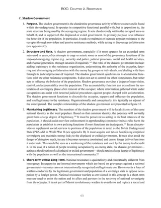 65
ROC: Chapter 2. Resistance
C. Shadow Government
1. Purpose. The shadow government is the clandestine governance activity of the resistance and is found
within the underground. It operates in competitive functional parallel with, but in opposition to, the
state structure being used by the occupying regime. It acts clandestinely within the occupied area on
behalf of, and in support of, the displaced or exiled government. Its primary purpose is to influence
the behavior of the population. In particular, it seeks to maintain or increase popular resistance to the
occupier through nonviolent and passive resistance methods, while acting to discourage collaboration
(see appendix G).
2. Structure and Role. A shadow government, especially if it must operate for an extended term
measured in years, often attempts to copy or mimic some or most of the governance functions of the
imposed occupying regime (e.g., security and police, judicial processes, social and health services,
and revenue generation, through taxation if required). 119
The roles of the shadow government include:
adding legitimacy to the resistance organization, undermining the authority of the occupier, deter-
ring and discouraging collaboration with the enemy by groups or individuals, and dealing with them
through its judicial processes if required. The shadow government synchronizes its clandestine func-
tions with the other resistance components. It does not act to control the other components, but rather
acts to influence the behavior of the population. Shadow governance exercises a degree of supervision,
control, and accountability over the population. This accountability function can extend into the res-
toration of sovereignty phase after removal of the occupier, where information gathered while under
occupation can assist with restored judicial procedures against people charged with collaboration.
The shadow government functions to discredit the occupier, support and influence the population,
and lend legitimacy to the resistance. Organizationally and conceptually, it is typically an adjunct of
the underground. The complex relationships of the shadow government are presented in figure 15.
3. Maintaining Legitimacy. The members of the shadow government will be local citizens of the same
national identity as the local populace. Based on that common identity, the populace will normally
grant them a large degree of legitimacy.120
It must be perceived as acting in the best interests of the
population. It should assist overt law enforcement in apprehending common criminals who harm the
population or establish its own policing functions if overt functions are inadequate. 121
It can also pro-
vide or supplement social services to portions of the population in need, as the Polish Underground
State (PUS) did in World War II (see appendix D). It must acquire and retain functioning empirical
sovereignty and maintain strong links to the displaced or exiled government. It must also avoid the
danger of doing too much, in case it becomes resource constrained and can no longer deliver functions
it undertook. This would be seen as a weakening of the resistance and used by the enemy to discredit
it. In the case of a nation of people resisting occupation by an enemy state, the shadow government—
acting at the direction of a displaced or exiled government—should retain a large degree of legitimacy
with the population as well as the international community.122
4. Short-Term versus Long-Term. National resistance is qualitatively and contextually different from
insurgency. Insurgencies are internal movements which are based on grievances against a national
government—in many cases an internationally recognized and legitimate one. Resistance is a form of
warfare conducted by the legitimate government and population of a sovereign state to oppose occu-
pation by a foreign power. National resistance warfare as envisioned in this concept is a short-term
measure used to assist the nation and its allies and partners in the recovery of national sovereignty
from the occupier. It is not part of Maoist revolutionary warfare to overthrow and replace a social and
 