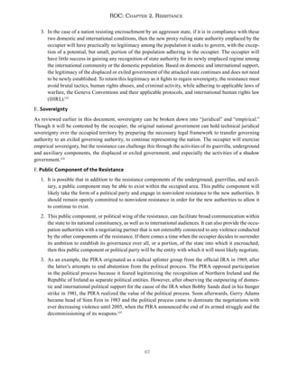 67
ROC: Chapter 2. Resistance
3. In the case of a nation resisting encroachment by an aggressor state, if it is in compliance with these
two domestic and international conditions, then the new proxy ruling state authority emplaced by the
occupier will have practically no legitimacy among the population it seeks to govern, with the excep-
tion of a potential, but small, portion of the population adhering to the occupier. The occupier will
have little success in gaining any recognition of state authority for its newly emplaced regime among
the international community or the domestic population. Based on domestic and international support,
the legitimacy of the displaced or exiled government of the attacked state continues and does not need
to be newly established. To retain this legitimacy as it fights to regain sovereignty, the resistance must
avoid brutal tactics, human rights abuses, and criminal activity, while adhering to applicable laws of
warfare, the Geneva Conventions and their applicable protocols, and international human rights law
(IHRL).123
E. Sovereignty
As reviewed earlier in this document, sovereignty can be broken down into “juridical” and “empirical.”
Though it will be contested by the occupier, the original national government can hold technical juridical
sovereignty over the occupied territory by preparing the necessary legal framework to transfer governing
authority to an exiled governing authority, to continue representing the nation. The occupier will exercise
empirical sovereignty, but the resistance can challenge this through the activities of its guerrilla, underground
and auxiliary components, the displaced or exiled government, and especially the activities of a shadow
government.124
F. Public Component of the Resistance
1. It is possible that in addition to the resistance components of the underground, guerrillas, and auxil-
iary, a public component may be able to exist within the occupied area. This public component will
likely take the form of a political party and engage in nonviolent resistance to the new authorities. It
should remain openly committed to nonviolent resistance in order for the new authorities to allow it
to continue to exist.
2. This public component, or political wing of the resistance, can facilitate broad communication within
the state to its national constituency, as well as to international audiences. It can also provide the occu-
pation authorities with a negotiating partner that is not ostensibly connected to any violence conducted
by the other components of the resistance. If there comes a time when the occupier decides to surrender
its ambition to establish its governance over all, or a portion, of the state into which it encroached,
then this public component or political party will be the entity with which it will most likely negotiate.
3. As an example, the PIRA originated as a radical splinter group from the official IRA in 1969, after
the latter’s attempts to end abstention from the political process. The PIRA opposed participation
in the political process because it feared legitimizing the recognition of Northern Ireland and the
Republic of Ireland as separate political entities. However, after observing the outpouring of domes-
tic and international political support for the cause of the IRA when Bobby Sands died in his hunger
strike in 1981, the PIRA realized the value of the political process. Soon afterwards, Gerry Adams
became head of Sinn Fein in 1983 and the political process came to dominate the negotiations with
ever decreasing violence until 2005, when the PIRA announced the end of its armed struggle and the
decommissioning of its weapons.125
 