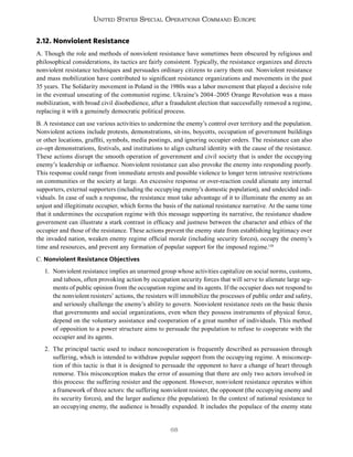 68
United States Special Operations Command Europe
2.12. Nonviolent Resistance
A. Though the role and methods of nonviolent resistance have sometimes been obscured by religious and
philosophical considerations, its tactics are fairly consistent. Typically, the resistance organizes and directs
nonviolent resistance techniques and persuades ordinary citizens to carry them out. Nonviolent resistance
and mass mobilization have contributed to significant resistance organizations and movements in the past
35 years. The Solidarity movement in Poland in the 1980s was a labor movement that played a decisive role
in the eventual unseating of the communist regime. Ukraine’s 2004–2005 Orange Revolution was a mass
mobilization, with broad civil disobedience, after a fraudulent election that successfully removed a regime,
replacing it with a genuinely democratic political process.
B. A resistance can use various activities to undermine the enemy’s control over territory and the population.
Nonviolent actions include protests, demonstrations, sit-ins, boycotts, occupation of government buildings
or other locations, graffiti, symbols, media postings, and ignoring occupier orders. The resistance can also
co-opt demonstrations, festivals, and institutions to align cultural identity with the cause of the resistance.
These actions disrupt the smooth operation of government and civil society that is under the occupying
enemy’s leadership or influence. Nonviolent resistance can also provoke the enemy into responding poorly.
This response could range from immediate arrests and possible violence to longer term intrusive restrictions
on communities or the society at large. An excessive response or over-reaction could alienate any internal
supporters, external supporters (including the occupying enemy’s domestic population), and undecided indi-
viduals. In case of such a response, the resistance must take advantage of it to illuminate the enemy as an
unjust and illegitimate occupier, which forms the basis of the national resistance narrative. At the same time
that it undermines the occupation regime with this message supporting its narrative, the resistance shadow
government can illustrate a stark contrast in efficacy and justness between the character and ethics of the
occupier and those of the resistance. These actions prevent the enemy state from establishing legitimacy over
the invaded nation, weaken enemy regime official morale (including security forces), occupy the enemy’s
time and resources, and prevent any formation of popular support for the imposed regime.126
C. Nonviolent Resistance Objectives
1. Nonviolent resistance implies an unarmed group whose activities capitalize on social norms, customs,
and taboos, often provoking action by occupation security forces that will serve to alienate large seg-
ments of public opinion from the occupation regime and its agents. If the occupier does not respond to
the nonviolent resisters’ actions, the resisters will immobilize the processes of public order and safety,
and seriously challenge the enemy’s ability to govern. Nonviolent resistance rests on the basic thesis
that governments and social organizations, even when they possess instruments of physical force,
depend on the voluntary assistance and cooperation of a great number of individuals. This method
of opposition to a power structure aims to persuade the population to refuse to cooperate with the
occupier and its agents.
2. The principal tactic used to induce noncooperation is frequently described as persuasion through
suffering, which is intended to withdraw popular support from the occupying regime. A misconcep-
tion of this tactic is that it is designed to persuade the opponent to have a change of heart through
remorse. This misconception makes the error of assuming that there are only two actors involved in
this process: the suffering resister and the opponent. However, nonviolent resistance operates within
a framework of three actors: the suffering nonviolent resister, the opponent (the occupying enemy and
its security forces), and the larger audience (the population). In the context of national resistance to
an occupying enemy, the audience is broadly expanded. It includes the populace of the enemy state
 