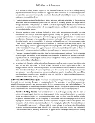 69
ROC: Chapter 2. Resistance
in an attempt to reduce internal support for the actions of that state, as well as extending to many
populations around the world within nations supportive of the resistance, or which can be persuaded
to support the resistance. Every conflict situation is dramatically affected by the extent to which the
audience(s) become(s) involved.
3. This contagiousness of conflict inevitably occurs when the audience is included as the third actor.
Nonviolent resistance techniques, particularly the function of suffering, provide one insight into the
manipulation of the contagiousness of conflict. More than anything else, the objective of nonviolent
resistance is to create situations that will involve public opinion and direct it against the occupying
power or its installed regime.
4. When the nonviolent resister suffers at the hands of the occupier, it demonstrates his or her integrity,
commitment, and courage while showing the injustice, cruelty, and tyranny of the occupier. If the
nonviolent resister provokes a response from the occupying forces or regime that can be seen as unjust
or unfair, then the charges of tyranny and persecution are confirmed. Nonviolent resistance techniques
thrust the initiative and the responsibility for uninvited conflict with unarmed citizens upon an occupier.
This is aikido127
politics, where a population is mobilized by conflict between two groups in which one
(here the occupying force) has aggressively or excessively responded to the other, promoting sympathy
for the victim(s) and outrage at the aggressive actor. In this context, aikido politics refers to the use of
the occupier’s momentum against itself by the less well-resourced resistance organization.
5. There are a number of variables that affect the effectiveness of this staged suffering. One is the attitude
of the occupier. The success of this method will be determined by whether the occupier cares how a
population views it. If the occupier is unconcerned with popular opinion, then nonviolent resistance
tactics are less likely to be effective.
6. In addition to it alienating public opinion from the occupier, underground sponsored nonviolent resis-
tance has two other objectives. The first is to lower the morale of the occupying security forces and
their government officials. Confronting unarmed and nonviolent activists can undermine the cohesive
ethos of most security forces. A second objective is to tie down security forces. By organizing nonvio-
lent resistance events, the underground can successfully divert security forces from other tasks. These
coordinated operations between a nonviolent wing and guerrillas or underground can be extremely
effective in disorienting security forces.128
D. Nonviolent Resistance Techniques. Nonviolent resistance can range from small, isolated challenges
to specific laws, to complete disregard of occupier authority. The techniques of nonviolent resistance are
classified into three general types: attention-getting devices, noncooperation, and civil disobedience. The
underlying consideration in nonviolent resistance techniques is whether they serve to legitimize the position
of the nonviolent resister while alienating or challenging the authority of the occupying regime.129
1. Attention-Getting Devices. Nonviolent resistance in its early stages usually takes the form of
actions calculated to gain attention, provide propaganda for the cause, or be a nuisance to occupation
forces. Attention-getting devices include demonstrations, mass meetings, picketing, and the creation
of symbols. Demonstrations and picketing help to advertise the resistance campaign and educate the
larger public about the need to maintain resistance against the occupier. Such activities provide com-
munication to both internal and external audiences. For example, the upheaval in Tunisia that began on
17 December 2010 was begun by a 26-year-old fruit vendor who performed an act of self-immolation
to protest humiliating tactics of local officials. This eventually led to large protests and clashes with
Tunisian security forces, resulting in the deaths of approximately 100 people throughout the country.
 