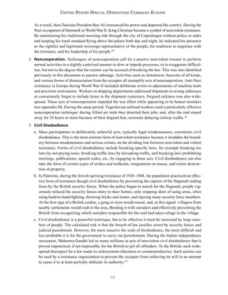 70
United States Special Operations Command Europe
As a result, then-Tunisian President Ben Ali renounced his power and departed the country. During the
Nazi occupation of Denmark in World War II, King Christian became a symbol of nonviolent resistance.
By maintaining his traditional morning ride through the city of Copenhagen without police or aides
and keeping his royal standard flying above the palace both day and night, he indicated his presence
as the rightful and legitimate sovereign representative of the people, his readiness to negotiate with
the Germans, and his leadership of his people.130
2. Noncooperation. Techniques of noncooperation call for a passive nonviolent resister to perform
normal activities in a slightly contrived manner to slow or impede processes, or to exaggerate difficul-
ties, but not to the degree that the resister can be accused of breaking the law. This was also identified
previously in this document as passive sabotage. Activities such as slowdowns, boycotts of all kinds,
and various forms of disassociation from the occupier all exemplify acts of noncooperation. Anti-Nazi
resistance in Europe during World War II included deliberate errors in adjustments of machine tools
and precision instruments. Workers in shipping departments addressed shipments to wrong addresses
or conveniently forgot to include items in the shipment containers. Feigned sickness was also wide-
spread. These acts of noncooperation impeded the war effort while appearing to be honest mistakes
(see appendix D). During the same period, Yugoslavian railroad workers used a particularly effective
noncooperation technique: during Allied air raids they deserted their jobs, and, after the raid stayed
away for 24 hours or more because of their feigned fear, seriously delaying railway traffic.131
3. Civil Disobedience
a. Mass participation in deliberately unlawful acts, typically legal misdemeanors, constitutes civil
disobedience. This is the most extreme form of nonviolent resistance because it straddles the bound-
ary between misdemeanors and serious crimes, on the dividing line between nonviolent and violent
resistance. Forms of civil disobedience include breaking specific laws, for example breaking tax
laws by not paying taxes, breaking traffic laws by disrupting traffic, and breaking laws prohibiting
meetings, publications, speech codes, etc., by engaging in those acts. Civil disobedience can also
take the form of certain types of strikes and walkouts, resignations en masse, and minor destruc-
tion of property.
b. In Palestine, during the Jewish uprising/resistance of 1920–1948, the population practiced an effec-
tive form of resistance though civil disobedience by preventing the capture of the Haganah raiding
force by the British security forces. When the police began to search for the Haganah, people vig-
orously refused the security forces entry to their homes, only stopping short of using arms, often
using hand-to-hand fighting, throwing bricks and stones, and injuring many security force members.
At the first sign of a British cordon, a gong or siren would sound, and, at this signal, villagers from
nearby settlements would rush to the area, flooding it with outsiders and effectively preventing the
British from recognizing which outsiders responsible for the raid had taken refuge in the village.
c. Civil disobedience is a powerful technique, but to be effective it must be exercised by large num-
bers of people. The calculated risk is that the breach of law justifies arrest by security forces and
judicial punishment. However, the more massive the scale of disobedience, the more difficult and
less profitable it is for the government to carry out punishments. During the Indian independence
movement, Mahatma Gandhi led so many millions in acts of nonviolent civil disobedience that it
proved impractical, if not impossible, for the British to jail all offenders. To the British, such wide-
spread disrespect for a law made its enforcement ridiculous or counterproductive. Such actions can
be used by a resistance organization to prevent the occupier from enforcing its will in an attempt
to cause it to at least partially abdicate its authority.132
 