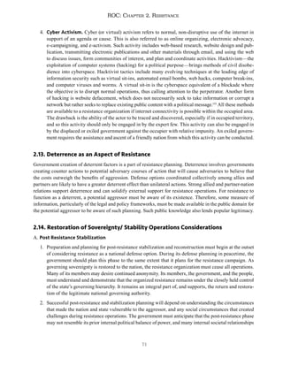 71
ROC: Chapter 2. Resistance
4. Cyber Activism. Cyber (or virtual) activism refers to normal, non-disruptive use of the internet in
support of an agenda or cause. This is also referred to as online organizing, electronic advocacy,
e-campaigning, and e-activism. Such activity includes web-based research, website design and pub-
lication, transmitting electronic publications and other materials through email, and using the web
to discuss issues, form communities of interest, and plan and coordinate activities. Hacktivism—the
exploitation of computer systems (hacking) for a political purpose—brings methods of civil disobe-
dience into cyberspace. Hacktivist tactics include many evolving techniques at the leading edge of
information security such as virtual sit-ins, automated email bombs, web hacks, computer break-ins,
and computer viruses and worms. A virtual sit-in is the cyberspace equivalent of a blockade where
the objective is to disrupt normal operations, thus calling attention to the perpetrator. Another form
of hacking is website defacement, which does not necessarily seek to take information or corrupt a
network but rather seeks to replace existing public content with a political message.133
All these methods
are available to a resistance organization if internet connectivity is possible within the occupied area.
The drawback is the ability of the actor to be traced and discovered, especially if in occupied territory,
and so this activity should only be engaged in by the expert few. This activity can also be engaged in
by the displaced or exiled government against the occupier with relative impunity. An exiled govern-
ment requires the assistance and ascent of a friendly nation from which this activity can be conducted.
2.13. Deterrence as an Aspect of Resistance
Government creation of deterrent factors is a part of resistance planning. Deterrence involves governments
creating counter actions to potential adversary courses of action that will cause adversaries to believe that
the costs outweigh the benefits of aggression. Defense options coordinated collectively among allies and
partners are likely to have a greater deterrent effect than unilateral actions. Strong allied and partner-nation
relations support deterrence and can solidify external support for resistance operations. For resistance to
function as a deterrent, a potential aggressor must be aware of its existence. Therefore, some measure of
information, particularly of the legal and policy frameworks, must be made available in the public domain for
the potential aggressor to be aware of such planning. Such public knowledge also lends popular legitimacy.
2.14. Restoration of Sovereignty/ Stability Operations Considerations
A. Post Resistance Stabilization
1. Preparation and planning for post-resistance stabilization and reconstruction must begin at the outset
of considering resistance as a national defense option. During its defense planning in peacetime, the
government should plan this phase to the same extent that it plans for the resistance campaign. As
governing sovereignty is restored to the nation, the resistance organization must cease all operations.
Many of its members may desire continued anonymity. Its members, the government, and the people,
must understand and demonstrate that the organized resistance remains under the closely held control
of the state’s governing hierarchy. It remains an integral part of, and supports, the return and restora-
tion of the legitimate national governing authority.
2. Successful post-resistance and stabilization planning will depend on understanding the circumstances
that made the nation and state vulnerable to the aggressor, and any social circumstances that created
challenges during resistance operations. The government must anticipate that the post-resistance phase
may not resemble its prior internal political balance of power, and many internal societal relationships
 