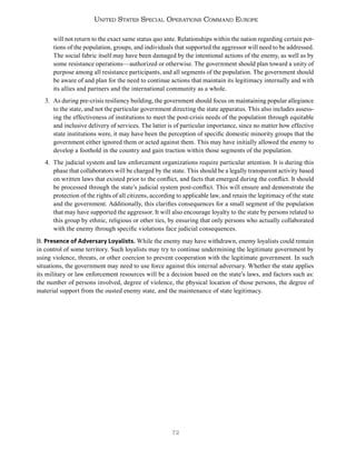 72
United States Special Operations Command Europe
will not return to the exact same status quo ante. Relationships within the nation regarding certain por-
tions of the population, groups, and individuals that supported the aggressor will need to be addressed.
The social fabric itself may have been damaged by the intentional actions of the enemy, as well as by
some resistance operations—authorized or otherwise. The government should plan toward a unity of
purpose among all resistance participants, and all segments of the population. The government should
be aware of and plan for the need to continue actions that maintain its legitimacy internally and with
its allies and partners and the international community as a whole.
3. As during pre-crisis resiliency building, the government should focus on maintaining popular allegiance
to the state, and not the particular government directing the state apparatus. This also includes assess-
ing the effectiveness of institutions to meet the post-crisis needs of the population through equitable
and inclusive delivery of services. The latter is of particular importance, since no matter how effective
state institutions were, it may have been the perception of specific domestic minority groups that the
government either ignored them or acted against them. This may have initially allowed the enemy to
develop a foothold in the country and gain traction within those segments of the population.
4. The judicial system and law enforcement organizations require particular attention. It is during this
phase that collaborators will be charged by the state. This should be a legally transparent activity based
on written laws that existed prior to the conflict, and facts that emerged during the conflict. It should
be processed through the state’s judicial system post-conflict. This will ensure and demonstrate the
protection of the rights of all citizens, according to applicable law, and retain the legitimacy of the state
and the government. Additionally, this clarifies consequences for a small segment of the population
that may have supported the aggressor. It will also encourage loyalty to the state by persons related to
this group by ethnic, religious or other ties, by ensuring that only persons who actually collaborated
with the enemy through specific violations face judicial consequences.
B. Presence of Adversary Loyalists. While the enemy may have withdrawn, enemy loyalists could remain
in control of some territory. Such loyalists may try to continue undermining the legitimate government by
using violence, threats, or other coercion to prevent cooperation with the legitimate government. In such
situations, the government may need to use force against this internal adversary. Whether the state applies
its military or law enforcement resources will be a decision based on the state’s laws, and factors such as:
the number of persons involved, degree of violence, the physical location of those persons, the degree of
material support from the ousted enemy state, and the maintenance of state legitimacy.
 