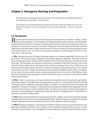 73
ROC: Chapter 3. Interagency Planning And Preparation
Chapter 3. Interagency Planning And Preparation134
In the long history of humankind (and animal kind too) those who learned to collaborate and improvise
most effectively have prevailed. - Charles Darwin
To be realistic, one must therefore think of a general insurrection within the framework of a war con-
ducted by the regular army, and coordinated in one all-encompassing plan. - Carl Von Clausewitz,
On War135
3.1. Introduction
Resistance planning must involve practically all government agencies or ministries, creating a whole-
of-government approach. This strengthens national preparedness and thus resilience. Such preparation
and planning also lends itself to strategic messaging against a potential adversary by presenting costly con-
sequences to an adversary’s attempt at sovereignty infringement. Resistance planning should also extend to
organizations and other entities outside of government to increase resilience by enhancing national resolve
and national integrity. First, we will cover some general principles of such planning in the form of: who,
what, when, where, and why.
A. Who. Planning across the full range of resistance options is an inherent responsibility of every level of
government. This provides layered, integrated, and mutually supporting capabilities. This effort is best led
by the national government, and particularly the MOD, which is likely best suited due to the topic and intent
of the plan. The lead agency also functions as the primary coordinator of the effort, but may or may not be
authorized to direct other agencies. Planning by these ministries or agencies fosters unity of effort by provid-
ing shared understanding, shared references, common terminology, and shared purpose for crisis response
and resistance activities. Though the national government (likely the MOD) leads this effort, commercial,
private, and civil society entities outside of government should also be involved in a Total Defense effort.
Portions of the plan are thus broadened to involve the whole of society in an aspect of the national defense
and potential resistance.
B. What. A plan is a continuous, evolving instrument of anticipated actions that maximizes opportunities
and guides responses. Since planning is an ongoing process, a plan is an interim product based on available
information, present capabilities, and understanding. It is subject to revision based on new information and
capabilities. Formation of the plan is a whole-of-government approach collaboratively integrating all facets
and levels of government, vertically and horizontally. The plan may also need to include memorandums of
agreement or memorandums of understanding regarding shared or overlapping areas of responsibility or
necessary cooperation to effect results.
C. When. Plans are best described as living documents. Reviews, updates, and revisions should be regularly
scheduled and involve the same entities that originated the plan. Outside of regularly scheduled reviews, plans
should be updated based on an increased threat level or other significant contextual changes.
D. Where. Resistance planning is best hosted by the MOD. It likely has the most secure facilities for such
planning and storage of such plans, and it will likely be the lead ministry during a national resistance. Certain
extremely sensitive portions, such as designated resistance leadership, may be best kept outside the country,
 