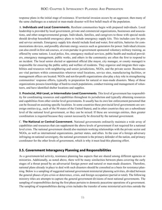 75
ROC: Chapter 3. Interagency Planning And Preparation
response plans in the initial stage of resistance. If territorial invasion occurs by an aggressor, then many of
the same challenges as a natural or man-made disaster will first befall much of the population.
A. Individuals and Local Governments. Resilient communities begin with prepared individuals. Local
leadership is provided by local government, private and commercial organizations, businesses and associa-
tions, and other nongovernmental groups. Individuals, families, and caregivers to those with special needs
should develop household emergency plans to include emergency supply kits. This includes care for pets
and service animals. Emergency supply kits should include food and water, first aid kits, batteries for com-
munications devices, and possibly alternate energy sources such as generators for power. Individual citizens
can also enroll in first aid courses, or even partake in government sponsored voluntary military training, as
offered by some nations. Local police, fire, emergency medical services, public health and medical provid-
ers, emergency management, public works, and others in the community are often the first to respond to
an incident. The local senior elected or appointed official (the mayor, city manager, or county manager) is
responsible for ensuring the public safety and welfare of residents. They organize and integrate their capa-
bilities and resources with neighboring and senior jurisdictions, NGOs, and the private sector. Businesses
are vital partners within communities wherever retail locations, service sites, manufacturing facilities, or
management offices are located. NGOs and not-for-profit organizations also play a key role in strengthening
communities’ response efforts, typically in preparation for natural or man-made disasters. Many of those
organizations possess knowledge of hard-to-reach populations, conduct training and management of volun-
teers, and have identified shelter locations and supplies.
B. Provincial, Mid-Level, or Intermediate-Level Governments. This level of government has responsibil-
ity for coordinating resources and capabilities throughout its jurisdiction and typically obtaining resources
and capabilities from other similar level governments. It usually has its own law enforcement personnel that
can be focused on assisting specific localities. In some countries these provincial level governments are sov-
ereign entities (e.g., each of the 50 states of the United States), and in other countries they are a subordinate
level of the national level government, or they can be mixed. If these are sovereign entities, then greater
coordination is required because they cannot necessarily be directed by the national government.
C. The National or Central Government. National governments ordinarily maintain a wide array of
capabilities and resources that can supplement the above levels of government if not required for a national
level crisis. The national government should also maintain working relationships with the private sector and
NGOs, as well as international organizations, partner states, and allies. In the case of a foreign adversary
infringing on national sovereignty, the national government is the primary defender of the nation, and primary
coordinator for the other levels of government, which is why it must lead this planning effort.
3.5. Government Interagency Planning and Responsibilities
As a government-led activity, resistance planning has aspects that are shared among different agencies or
ministries. Additionally, as noted above, there will be many similarities between plans covering the early
stages of a threat posed by an adversarial foreign power and natural or man-made disasters. Therefore,
national plans already in place to deal with such disasters should be consulted as a basis for resistance plan-
ning. Below is a sampling of suggested national government ministerial planning activities, divided between
the general phases of pre-crisis or deterrence, crisis, and foreign occupation (partial or total). The following
ministry titles are attempts to capture the general government divisions of most national governments. The
sampling of responsibilities during the first phase pertains to domestic peacetime operations of a government.
The sampling of responsibilities during crisis includes the transfer of some ministerial activities outside the
 