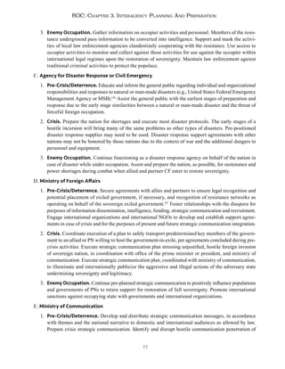 77
ROC: Chapter 3. Interagency Planning And Preparation
3. Enemy Occupation. Gather information on occupier activities and personnel. Members of the resis-
tance underground pass information to be converted into intelligence. Support and mask the activi-
ties of local law enforcement agencies clandestinely cooperating with the resistance. Use access to
occupier activities to monitor and collect against those activities for use against the occupier within
international legal regimes upon the restoration of sovereignty. Maintain law enforcement against
traditional criminal activities to protect the populace.
C. Agency for Disaster Response or Civil Emergency
1. Pre-Crisis/Deterrence. Educate and inform the general public regarding individual and organizational
responsibilities and responses to natural or man-made disasters (e.g., United States Federal Emergency
Management Agency or MSB).136
Assist the general public with the earliest stages of preparation and
response due to the early stage similarities between a natural or man-made disaster and the threat of
forceful foreign occupation.
2. Crisis. Prepare the nation for shortages and execute most disaster protocols. The early stages of a
hostile incursion will bring many of the same problems as other types of disasters. Pre-positioned
disaster response supplies may need to be used. Disaster response support agreements with other
nations may not be honored by those nations due to the context of war and the additional dangers to
personnel and equipment.
3. Enemy Occupation. Continue functioning as a disaster response agency on behalf of the nation in
case of disaster while under occupation. Assist and prepare the nation, as possible, for sustenance and
power shortages during combat when allied and partner CF enter to restore sovereignty.
D. Ministry of Foreign Affairs
1. Pre-Crisis/Deterrence. Secure agreements with allies and partners to ensure legal recognition and
potential placement of exiled government, if necessary, and recognition of resistance networks as
operating on behalf of the sovereign exiled government.137
Foster relationships with the diaspora for
purposes of information dissemination, intelligence, funding, strategic communication and recruitment.
Engage international organizations and international NGOs to develop and establish support agree-
ments in case of crisis and for the purposes of present and future strategic communication integration.
2. Crisis. Coordinate execution of a plan to safely transport predetermined key members of the govern-
ment to an allied or PN willing to host the government-in-exile, per agreements concluded during pre-
crisis activities. Execute strategic communication plan stressing unjustified, hostile foreign invasion
of sovereign nation, in coordination with office of the prime minister or president, and ministry of
communication. Execute strategic communication plan, coordinated with ministry of communication,
to illuminate and internationally publicize the aggressive and illegal actions of the adversary state
undermining sovereignty and legitimacy.
3. Enemy Occupation. Continue pre-planned strategic communication to positively influence populations
and governments of PNs to retain support for restoration of full sovereignty. Promote international
sanctions against occupying state with governments and international organizations.
E. Ministry of Communication
1. Pre-Crisis/Deterrence. Develop and distribute strategic communication messages, in accordance
with themes and the national narrative to domestic and international audiences as allowed by law.
Prepare crisis strategic communication. Identify and disrupt hostile communication penetration of
 
