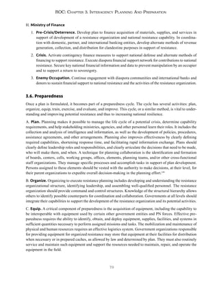 79
ROC: Chapter 3. Interagency Planning And Preparation
H. Ministry of Finance
1. Pre-Crisis/Deterrence. Develop plan to finance acquisition of materials, supplies, and services in
support of development of a resistance organization and national resistance capability. In coordina-
tion with domestic, partner, and international banking entities, develop alternate methods of revenue
generation, collection, and distribution for clandestine purposes in support of resistance.
2. Crisis. Activate contingency finance measures to support national defense and alternate methods of
financing to support resistance. Execute diaspora financial support network for contributions to national
resistance. Secure key national financial information and data to prevent manipulation by an occupier
and to support a return to sovereignty.
3. Enemy Occupation. Continue engagement with diaspora communities and international banks and
donors to sustain financial support to national resistance and the activities of the resistance organization.
3.6. Preparedness
Once a plan is formulated, it becomes part of a preparedness cycle. The cycle has several activities: plan,
organize, equip, train, exercise, and evaluate, and improve. This cycle, or a similar method, is vital to under-
standing and improving potential resistance and thus to increasing national resilience.
A. Plan. Planning makes it possible to manage the life cycle of a potential crisis, determine capability
requirements, and help stakeholding ministries, agencies, and other personnel learn their roles. It includes the
collection and analysis of intelligence and information, as well as the development of policies, procedures,
assistance agreements, and other arrangements. Planning also improves effectiveness by clearly defining
required capabilities, shortening response time, and facilitating rapid information exchange. Plans should
clearly define leadership roles and responsibilities, and clearly articulate the decisions that need to be made,
who will make them, and when. A technique for planning collaboration is the identification and formation
of boards, centers, cells, working groups, offices, elements, planning teams, and/or other cross-functional
staff organizations. They manage specific processes and accomplish tasks in support of plan development.
Persons assigned to these elements should be vested with the authority to make decisions, at their level, for
their parent organizations to expedite overall decision-making in the planning effort.139
B. Organize. Organizing to execute resistance planning includes developing and understanding the resistance
organizational structure, identifying leadership, and assembling well-qualified personnel. The resistance
organization should provide command and control structures. Knowledge of the structural hierarchy allows
others to identify possible counterparts for coordination and collaboration. Governments at all levels should
integrate their capabilities to support the development of the resistance organization and its potential activities.
C. Equip. A critical component of preparedness is the acquisition of equipment, including the capability to
be interoperable with equipment used by certain other government entities and PN forces. Effective pre-
paredness requires the ability to identify, obtain, and deploy equipment, supplies, facilities, and systems in
sufficient quantities necessary to perform assigned missions and tasks. The mobilization and maintenance of
physical and human resources requires an effective logistics system. Government organizations responsible
for providing equipment for organized resistance may store that equipment at their facilities for distribution
when necessary or in prepared caches, as allowed by law and determined by plan. They must also routinely
service and maintain such equipment and support the resources needed to maintain, repair, and operate the
equipment in the field.
 
