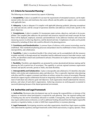 81
ROC: Chapter 3. Interagency Planning And Preparation
3.7. Criteria for Successful Planning140
The following are criteria to measure key aspects of planning:
A. Acceptability. A plan is acceptable if it can meet the requirements of anticipated scenarios, can be imple-
mented within the costs and timeframes that senior officials and the public can support, and is consistent
with applicable laws.
B. Adequacy. A plan is adequate if it complies with applicable planning guidance, planning assumptions
are valid and relevant, and the concept of operations identifies and addresses critical tasks specific to the
plan’s objectives.
C. Completeness. A plan is complete if it incorporates major actions, objectives, and tasks to be accom-
plished. The complete plan addresses the personnel and resources required and sound concepts for how
those will be deployed, employed, sustained, and demobilized. It also addresses timelines and criteria for
measuring success in achieving objectives, and the desired end state. Completeness of a plan can be greatly
enhanced by including all those who could be affected in the planning process.
D. Consistency and Standardization. A common frame of reference with common terminology must be
established. Then standardized planning processes and products must be established to foster consistency,
interoperability, and collaboration.
E. Feasibility. A plan is considered feasible if the critical tasks can be accomplished with the resources
available internally or through mutual aid. Immediate need for additional resources from other sources, such
as PNs, are identified in detail and coordinated in advance. Procedures are in place to integrate and employ
resources effectively.
F. Flexibility. Flexibility and adaptability are promoted by certain decentralized decision making and by
planning for full or partial loss of sovereignty. The capability to activate regional resistance organization
elements and specific networks, partial or whole, also lends flexibility.
G. Interoperability and Collaboration. A plan is interoperable and collaborative if it identifies other plan
holders with similar and complementary plans and objectives. This is especially important when planning
with allies and PNs to support a resistance and follow-on military actions for a return of sovereignty. Planning
should also support regular collaboration focused on integrating with those other plans to optimize achieve-
ment of individual and collective goals and objectives. Each organization should understand the interests,
policies, and values of each other’s organizations. Achieving consensus on unifying goals is essential to
successful planning because of the shared operational environment.
3.8. Authorities and Legal Framework
A. Authorities. Resistance plan development may not be among the responsibilities or missions of the
agencies or ministries whose participation is required for such planning. Thus, the required staffing and/
or funding may also not be immediately allocated or available. Consequently, some of these organizations
may require authorization or direction, as well as additional funding allocated from their higher responsible
executive or legislative bodies, in order to fulfill their responsibilities to resistance planning.
B. Legal Framework. Participating ministries and other organizations should have legal experts available
who understand the regulatory and legal frameworks within which each ministry or agency operates. These
 