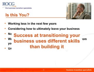 Is this You?
•   Working less in the next few years
•   Considering how to ultimately leave your business
•   Not sure how you will actually get out
       Success at transitioning your
•   Wanting to maximize the value & wealth generated from
       business uses different skills
    your business
•                  than building it
    Unsure of the value of the business to others




                            11
 