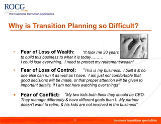 Why is Transition Planning so Difficult?


 •   Fear of Loss of Wealth:               “It took me 30 years
     to build this business to what it is today………
     I could lose everything. I need to protect my retirement/wealth”

 •   Fear of Loss of Control:           “This is my business. I built it & no
     one else can run it as well as I have. I am just not comfortable that
     good decisions will be made, or that proper attention will be given to
     important details, if I am not here watching over things”

 •   Fear of Conflict: “My two kids both think they should be CEO.
     They manage differently & have different goals than I. My partner
     doesn’t want to retire, & his kids are not involved in the business”


                                   13
 
