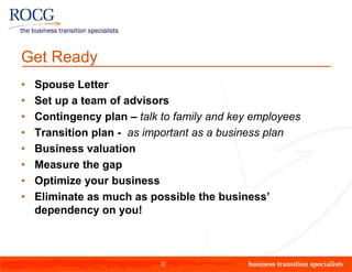 Get Ready
•   Spouse Letter
•   Set up a team of advisors
•   Contingency plan – talk to family and key employees
•   Transition plan - as important as a business plan
•   Business valuation
•   Measure the gap
•   Optimize your business
•   Eliminate as much as possible the business’
    dependency on you!



                            31
 