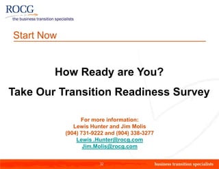 Start Now


        How Ready are You?
Take Our Transition Readiness Survey

                  For more information:
               Lewis Hunter and Jim Molis
            (904) 731-9222 and (904) 338-3277
                Lewis .Hunter@rocg.com
                   Jim.Molis@rocg.com


                        32
 