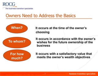 Owners Need to Address the Basics

  When?       It occurs at the time of the owner’s
              choosing

              It occurs in accordance with the owner’s
 To whom?      wishes for the future ownership of the
               business

  For how     It occurs with a satisfactory value that
  much?        meets the owner’s wealth objectives




                    7
 