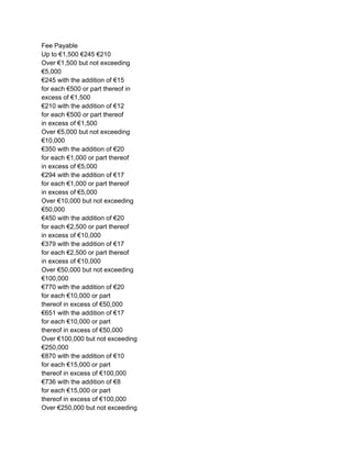 Fee Payable
Up to €1,500 €245 €210
Over €1,500 but not exceeding
€5,000
€245 with the addition of €15
for each €500 or part thereof in
excess of €1,500
€210 with the addition of €12
for each €500 or part thereof
in excess of €1,500
Over €5,000 but not exceeding
€10,000
€350 with the addition of €20
for each €1,000 or part thereof
in excess of €5,000
€294 with the addition of €17
for each €1,000 or part thereof
in excess of €5,000
Over €10,000 but not exceeding
€50,000
€450 with the addition of €20
for each €2,500 or part thereof
in excess of €10,000
€379 with the addition of €17
for each €2,500 or part thereof
in excess of €10,000
Over €50,000 but not exceeding
€100,000
€770 with the addition of €20
for each €10,000 or part
thereof in excess of €50,000
€651 with the addition of €17
for each €10,000 or part
thereof in excess of €50,000
Over €100,000 but not exceeding
€250,000
€870 with the addition of €10
for each €15,000 or part
thereof in excess of €100,000
€736 with the addition of €8
for each €15,000 or part
thereof in excess of €100,000
Over €250,000 but not exceeding

 