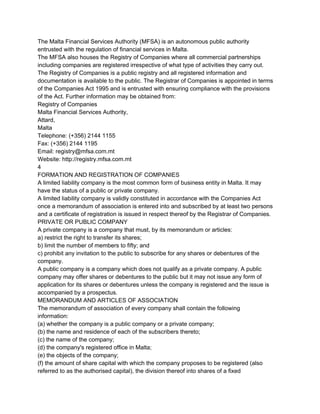 The Malta Financial Services Authority (MFSA) is an autonomous public authority
entrusted with the regulation of financial services in Malta.
The MFSA also houses the Registry of Companies where all commercial partnerships
including companies are registered irrespective of what type of activities they carry out.
The Registry of Companies is a public registry and all registered information and
documentation is available to the public. The Registrar of Companies is appointed in terms
of the Companies Act 1995 and is entrusted with ensuring compliance with the provisions
of the Act. Further information may be obtained from:
Registry of Companies
Malta Financial Services Authority,
Attard,
Malta
Telephone: (+356) 2144 1155
Fax: (+356) 2144 1195
Email: registry@mfsa.com.mt
Website: http://registry.mfsa.com.mt
4
FORMATION AND REGISTRATION OF COMPANIES
A limited liability company is the most common form of business entity in Malta. It may
have the status of a public or private company.
A limited liability company is validly constituted in accordance with the Companies Act
once a memorandum of association is entered into and subscribed by at least two persons
and a certificate of registration is issued in respect thereof by the Registrar of Companies.
PRIVATE OR PUBLIC COMPANY
A private company is a company that must, by its memorandum or articles:
a) restrict the right to transfer its shares;
b) limit the number of members to fifty; and
c) prohibit any invitation to the public to subscribe for any shares or debentures of the
company.
A public company is a company which does not qualify as a private company. A public
company may offer shares or debentures to the public but it may not issue any form of
application for its shares or debentures unless the company is registered and the issue is
accompanied by a prospectus.
MEMORANDUM AND ARTICLES OF ASSOCIATION
The memorandum of association of every company shall contain the following
information:
(a) whether the company is a public company or a private company;
(b) the name and residence of each of the subscribers thereto;
(c) the name of the company;
(d) the company's registered office in Malta;
(e) the objects of the company;
(f) the amount of share capital with which the company proposes to be registered (also
referred to as the authorised capital), the division thereof into shares of a fixed

 