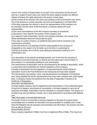 amount, the number of shares taken up by each of the subscribers and the amount
paid up in respect of each share and, where the share capital is divided into different
classes of shares, the rights attaching to the shares of each class;
(g) the number of the directors, the name and residence of the first directors and, where
any of the directors is a body corporate, the name and registered or principal office
of the body corporate; the manner in which the representation of the company is to
be exercised, and the name of the first person or persons vested with such
representation;
(h) the name and residence of the first company secretary or secretaries;
(i) the period, if any, fixed for the duration of the company; and
(j) in respect of each shareholder, director and company secretary, the number of an
official identification document should also be given.
In the case of a public company, an additional document shall be annexed to the
memorandum providing:
(a) the total amount or an estimate of all the costs payable by the company or
chargeable to it by reason of its formation up to the time it is authorised to
commence business, and of all the costs relating to transactions leading to such
authorisation; and
5
(b) a description of any special advantage granted, prior to the time the company is
authorized to commence business, to anyone who has taken part in the formation of
the company or in transactions leading to such authorisation.
The memorandum of association may be accompanied by the articles of association, which
is a document which prescribes the internal regulations of the company.
If articles of association are not registered, it is assumed that the model articles of
association found in the First Schedule to the Companies Act have been adopted.
The memorandum and articles, if any, must be delivered to the Registrar of Companies
who, being satisfied that all the requirements of law have been complied with, shall register
them. A company comes into existence from the date of registration indicated in its
Certificate of Registration.
WHO MAY INCORPORATE
A limited liability company may be registered by the shareholders or their authorised agent.
A local firm of lawyers, accountants or consultants is normally engaged to carry out all
necessary formalities. Subscribers may be individuals or corporate entities. The shares of a
company may also be held by a trustee, who is duly authorised in accordance with Maltese
Law.
TIME REQUIRED FOR INCORPORATION
The length of time to incorporate a company depends on the type of company being
incorporated and on whether all information and documentation is available and in order.
Once the Registrar has all necessary documentation and information, the process may take
from as little as 24 hours.
REGISTERED OFFICE
Every company registered in Malta must have a registered office in Malta. This may be at

 