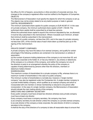 the office of a firm of lawyers, accountants or other providers of corporate services. Any
changes to the company's registered office must be notified to the Registrar of Companies.
OBJECTS
The Memorandum of Association must specify the objects for which the company is set up.
The objects may not be simply stated to be any lawful purpose or trade in general.
CAPITAL REQUIREMENTS
The minimum authorised share capital of a public company is EUR 46,587.47. In the case
of a private company, the minimum authorised share capital is EUR 1,164.69. The
authorised share capital shall be subscribed by at least two persons.
Where the authorised share capital is equal to the minimum stipulated by law, as aforesaid,
it must be fully subscribed in the memorandum. Where it exceeds such minimum, at least
that minimum shall be subscribed in the memorandum.
In the case of a public company, not less than 25%, and in the case of a private company,
not less than 20%, of the nominal value of each share taken up shall be paid up on the
signing of the memorandum.
6
PRIVATE EXEMPT COMPANIES
A private company may have the status of an exempt company, and qualify for certain
advantages if the following conditions are contained in its memorandum or articles of
association:
(a) the number of persons holding debentures of the company is not more than 50; and
(b) no body corporate is the holder of, or has any interest in, any shares or debentures
of the company or is a director of the company, and neither the company nor any of
the directors is party to an arrangement whereby the policy of the company is
capable of being determined by persons other than the directors, members or
debenture holders thereof.
SHAREHOLDING
The maximum number of shareholders for a private company is fifty, whereas there is no
maximum number of shareholders in the case of a public company.
The minimum number of shareholders is normally two; however a “single member
company” may also be registered under the Companies Act. A single member company is
a private limited liability company, which qualifies as an exempt company and which is
incorporated with one member or whose membership is reduced to one person after
incorporation. In the case of a single member company, the Memorandum of Association
should indicate the main trading activity of the company.
DIRECTORS AND COMPANY SECRETARY
Every public company must have at least two directors whereas every private company
must have at least one director.
Every company must have a company secretary. No company may have:
a) as company secretary its sole director unless the company is a private exempt company.
b) as sole director of the company a body corporate, the sole director of which is company
secretary to the company.
It shall be the duty of the directors of a company to take all reasonable steps to ensure that

 