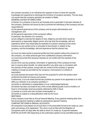 the company secretary is an individual who appears to them to have the requisite
knowledge and experience to discharge the functions of company secretary. The law does
not require that the company secretary be resident in Malta.
GENERAL DUTIES OF DIRECTORS
A director of a company is bound to act honestly and in good faith in the best interests of
the company. Directors are bound by law to promote the well­being of the company and are
responsible for:
(a) the general governance of the company and its proper administration and
management; and
(b) the general supervision of the company's affairs.
In particular, the directors of a company:
(a) are obliged to exercise the degree of care, diligence and skill which would be
exercised by a reasonably diligent person who has both the knowledge, skill and
experience which may reasonably be expected of a person carrying out the same
functions as are carried out by or entrusted to that director in relation to the
company; and the knowledge, skill and experience that the director has;
7
(b) must not make secret or personal profits from their position without the consent of
the company, nor make personal gain from confidential company information;
(c) must ensure that their personal interests do not conflict with the interests of the
company;
(d) are not to use any property, information or opportunity of the company for their
own or anyone else’s benefit, nor obtain benefit in any other way in connection with
the exercise of their powers, except with the consent of the company in general
meeting or except as permitted by the company’s memorandum or articles of
association;
(e) must exercise the powers they have for the purposes for which the powers were
conferred and shall not misuse such powers.
Furthermore, it is to be noted that the law prohibits any person to be appointed or to hold
office as a director or as company secretary if ­
(a) he/she is interdicted or incapacitated or is an undischarged bankrupt;
(b) he/she has been convicted of any of the crimes affecting public trust or of theft or of
fraud or of knowingly receiving property obtained by theft or fraud;
(c) he/she is a minor who has not been emancipated; or
(d) he/she is subject to a disqualification order by the Court.
MEETINGS
Every company must hold an Annual General Meeting. Every general meeting other than
the annual general meeting is called an extraordinary general meeting.
COMPANY RETURNS & ANNUAL ACCOUNTS
All companies must prepare an annual return in the prescribed format to be made up, upon
each anniversary of its registration. The return must be filed with the Registrar of
Companies within 42 days after the date to which it is made up. A payment between
EUR100 and EUR1,400 depending on the authorised capital is to be submitted along with

 