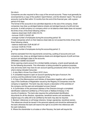 the return.
Companies are also required to file a copy of the annual accounts. These must generally be
accompanied by a copy of the auditors' report thereon, and the directors' report. The annual
accounts must be filed within 10 months from the end of the financial year, with a grace
period of 42 days.
The format of the accounts to be submitted depends on the size of the company. Small
companies may draw up abridged balance sheets and abridged layouts of profit and loss
accounts. A small company is a company which on its balance sheet dates does not exceed
the limits of two of the three following criteria ­
­ balance sheet total: EUR 2,562,310.74;
­ turnover: EUR 5,124,621.48
­ average number of employees during the accounting period: 50.
Private companies which on their balance sheet date do not exceed the limits of two of the
three following criteria:
­ balance sheet total: EUR 46,587.47
­ turnover: EUR 93,174.94
­ average number of employees during the accounting period: 2;
8
shall be exempted from the requirements concerning, auditing of accounts and such
companies may, draw up abridged balance sheets and abridged layouts of profit and loss
account and abridged notes to the accounts.
OPENING A BANK ACCOUNT
When opening a bank account for a limited liability company, a bank would typically ask
for the following documents. This information is being provided for guidance purposes
only and every bank may have its own account opening procedures which may vary from
what is being indicated hereunder:
1. A duly filled in Know­Your­Client (‘KYC’) form.
2. A completed request to open an account specifying the type of account, the
currency and the preferred mode of payment of tax.
3. A Copy of the Memorandum and Articles of Association together with a certified
copy of the Certificate of Registration issued by the Registry of Companies once the
company is registered. The bank may also require a description of the activities of
the company and the past and anticipated turnover thereof.
4. A Confirmation of the permanent address of the Directors through a completed
identification statement certified by a Prime bank or Maltese Embassy in the
country of residence. The bank also requires the authenticated identification
documents for all the directors, signatories, beneficial owners and secretaries. An
original copy of a utility bill to be certified by the bank may also be required.
5. Bankers' references on all foreign directors, foreign signatories, beneficial owners.
The references should be issued in the personal capacity and should be addressed to
the bank otherwise the bank will reserve the right to re­confirm the references with
the said institutions.
6. Where the shareholder is a trustee or other fiduciary, the bank will require the

 