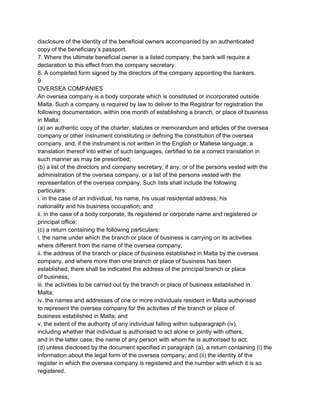disclosure of the identity of the beneficial owners accompanied by an authenticated
copy of the beneficiary’s passport.
7. Where the ultimate beneficial owner is a listed company, the bank will require a
declaration to this effect from the company secretary.
8. A completed form signed by the directors of the company appointing the bankers.
9
OVERSEA COMPANIES
An oversea company is a body corporate which is constituted or incorporated outside
Malta. Such a company is required by law to deliver to the Registrar for registration the
following documentation, within one month of establishing a branch, or place of business
in Malta:
(a) an authentic copy of the charter, statutes or memorandum and articles of the oversea
company or other instrument constituting or defining the constitution of the oversea
company, and, if the instrument is not written in the English or Maltese language, a
translation thereof into either of such languages, certified to be a correct translation in
such manner as may be prescribed;
(b) a list of the directors and company secretary, if any, or of the persons vested with the
administration of the oversea company, or a list of the persons vested with the
representation of the oversea company. Such lists shall include the following
particulars:
i. in the case of an individual, his name, his usual residential address, his
nationality and his business occupation; and
ii. in the case of a body corporate, its registered or corporate name and registered or
principal office;
(c) a return containing the following particulars:
i. the name under which the branch or place of business is carrying on its activities
where different from the name of the oversea company;
ii. the address of the branch or place of business established in Malta by the oversea
company, and where more than one branch or place of business has been
established, there shall be indicated the address of the principal branch or place
of business;
iii. the activities to be carried out by the branch or place of business established in
Malta;
iv. the names and addresses of one or more individuals resident in Malta authorised
to represent the oversea company for the activities of the branch or place of
business established in Malta; and
v. the extent of the authority of any individual falling within subparagraph (iv),
including whether that individual is authorised to act alone or jointly with others,
and in the latter case, the name of any person with whom he is authorised to act;
(d) unless disclosed by the document specified in paragraph (a), a return containing (i) the
information about the legal form of the oversea company; and (ii) the identity of the
register in which the oversea company is registered and the number with which it is so
registered.

 