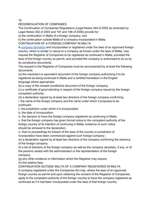 10
REDOMICILIATION OF COMPANIES
The Continuation of Companies Regulations (Legal Notice 344 of 2002 as amended by
Legal Notice 352 of 2003 and 181 and 186 of 2006) provide for:
a) the continuation in Malta of a foreign company; and
b) the continuation outside Malta of a company incorporated in Malta.
CONTINUATION OF A FOREIGN COMPANY IN MALTA
A company formation and incorporated or registered under the laws of an approved foreign
country, which is similar in nature to a company as known under the laws of Malta, may
request the Registrar of Companies to be registered as continued in Malta, provided the
laws of the foreign country so permit, and provided the company is authorised to do so by
its constitutive documents.
The request to the Registrar of Companies must be accompanied by at least the following
documents:
(a) the resolution or equivalent document of the foreign company authorising it to be
registered as being continued in Malta and a certified translation in the English
language where appropriate;
(b) a copy of the revised constitutive document of the foreign company;
(c) a certificate of good standing in respect of the foreign company issued by the foreign
competent authority;
(d) a declaration signed by at least two directors of the foreign company confirming:
i. the name of the foreign company and the name under which it proposes to be
continued;
ii. the jurisdiction under which it is incorporated;
iii. the date of incorporation;
iv. the decision to have the foreign company registered as continuing in Malta;
v. that the foreign company has given formal notice to the competent authority of the
foreign country of its intention of continuing in Malta: evidence of such notice
should be annexed to the declaration;
vi. that no proceedings for breach of the laws of the country or jurisdiction of
incorporation have been commenced against such foreign company ;
(e) a declaration signed by at least two directors of the company confirming the solvency
of the foreign company;
(f) a list of directors of the foreign company as well as the company secretary, if any, or of
the persons vested with the administration or the representation of the foreign
company;
(g) any other evidence or information which the Registrar may require;
(h) the relative fees.
CONTINUATION OUTSIDE MALTA OF A COMPANY REGISTERED IN MALTA
A company registered under the Companies Act may, where the laws of an approved
foreign country so permit and upon obtaining the consent of the Registrar of Companies,
apply to the competent authority of the foreign country to have the company registered as
continued as if it had been incorporated under the laws of that foreign country.

 