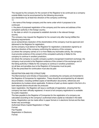The request by the company for the consent of the Registrar to be continued as a company
outside Malta must be accompanied by the following documents:
(a) a declaration by at least two directors of the company confirming:
11
i. the name of the foreign company and the name under which it proposes to be
continued;
ii. the place of proposed registration of the company and the name and address of the
competent authority in the foreign country;
iii. the date on which it is proposed to establish domicile in the relevant foreign
country.
The company may request the Registrar for his consent only after having fulfilled the
following requirements:
(a) an extraordinary resolution of the shareholders of the company must be approved and
delivered to the Registrar for registration;
(b) the company must deliver to the Registrar for registration a declaration signed by at
least two directors of the company confirming the solvency of the company;
(c) where the company carries on in or from Malta any licensable activity, the company
must provide evidence of the consent of the competent authority in Malta for the
company to continue in another jurisdiction;
(d) where the company is a public company quoted a recognised investment exchange, the
company must provide to the Registrar evidence of the consent of the exchange and of
the listing authority in Malta for the company to continue in another jurisdiction;
(e) all fees and penalties due to the Registrar of Companies must be paid;
(f) the fee prescribed for continuation must also be paid.
12
REGISTRATION AND FEE STRUCTURE
The Memorandum and Articles of Association, constituting the company are forwarded to
the Registrar of Companies for registration. These should be accompanied by all relevant
documentation, including certified copies of identification documents, references and
declarations by trustees where applicable. Evidence of paid up share capital in the form of a
bank deposit advice should also be produced.
Upon registration, the Registrar will issue a certificate of registration, showing that the
company has been officially registered. A record of all company registrations is available
for public inspection.
The fees payable to the Registrar of Companies for the registration of a company are
calculated according to the company’s authorised share capital as indicated in the table
below. Registration can be made either in paper format or in electronic format and the fees
levied vary accordingly:
Authorised Share Capital Registration in Paper
Format:
Fee Payable
Registration in Electronic
Format:

 