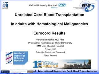 Vanderson Rocha, MD, PhD
Professor of Haematology- Oxford University
BMT unit, Churchill Hospital
Oxford, UK
Scientific Director of Eurocord
Paris, France
Unrelated Cord Blood Transplantation
In adults with Hematological Malignancies
Eurocord Results
 