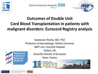 Vanderson Rocha, MD, PhD
Professor of Haematology- Oxford University
BMT unit, Churchill Hospital
Oxford, UK
Scientific Director of Eurocord
Paris, France
Outcomes of Double Unit
Cord Blood Transplantation in patients with
malignant disorders: Eurocord Registry analysis
 