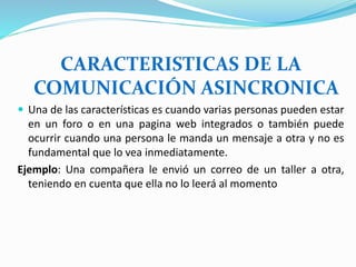 CARACTERISTICAS DE LA
COMUNICACIÓN ASINCRONICA
 Una de las características es cuando varias personas pueden estar
en un foro o en una pagina web integrados o también puede
ocurrir cuando una persona le manda un mensaje a otra y no es
fundamental que lo vea inmediatamente.
Ejemplo: Una compañera le envió un correo de un taller a otra,
teniendo en cuenta que ella no lo leerá al momento
 