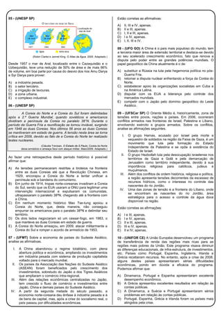 05 - (UNESP SP)
(Robin Clarke e Jannet King. O Atlas da Água, 2005. Adaptado.)
Desde 1957 o mar de Aral, localizado entre o Cazaquistão e o
Uzbequistão, teve uma redução de 50% de área e de mais 66%
de volume, em boa parte por causa do desvio dos rios Amu Darya
e Syr Darya para prover:
A) a indústria pesada.
B) o setor terciário.
C) a irrigação de lavouras.
D) a zona urbana.
E) o complexo industrial.
06 - (UNESP SP)
A Coreia do Norte e a Coreia do Sul foram delimitadas
após a 2.ª Guerra Mundial, quando soviéticos e americanos
dividiram a península da Coreia no paralelo 38°N. Durante o
período da Guerra Fria a reunificação se tornou inviável, surgindo
em 1948 as duas Coreias. Nos últimos 56 anos as duas Coreias
se mantiveram em estado de guerra. A tensão nesta área se torna
crítica em 2009, devido ao fato de a Coreia do Norte ter realizado
testes nucleares.
(Cláudia Trevisan, O Estado de S.Paulo. Coreia do Norte
deixa armistício e ameaça Seul com ataque militar, Maio/2009. Adaptado.)
Ao fazer uma retrospectiva deste período histórico é possível
afirmar que:
A) As tensões permaneceram restritas a tiroteios na fronteira
entre as duas Coreias até que a Revolução Chinesa, em
1929, encorajou a Coreia do Norte a tentar unificar a
península sob a bandeira do comunismo.
B) Em junho de 1914, tropas norte-coreanas invadiram a Coreia
do Sul, sendo que os EUA usaram a ONU para legitimar uma
intervenção internacional e expulsaram os comunistas,
ultrapassaram o paralelo 38ºN, chegando até a fronteira com
a China.
C) Em nenhum momento histórico Mao Tse-tung apoiou a
Coreia do Norte, que, desta maneira, não conseguiu
empurrar os americanos para o paralelo 38ºN e delimitar seu
território.
D) Os dois lados negociaram só um cessar-fogo, em 1983, o
que manteve as duas Coreias em estado de guerra.
E) A Coreia do Norte ameaçou, em 2009, atacar militarmente a
Coreia do Sul e romper o acordo de armistício de 1953.
07 - (UFMT) Sobre a economia de países do Sudeste Asiático,
analise as afirmativas.
I. A China abandonou o regime totalitário, com plena
abertura política e econômica, ampliando os investimentos
em indústria pesada com sistema de produção capitalista
voltado para o mercado mundial.
II. Os países da Associação das Nações do Sudeste Asiático
(ASEAN) foram beneficiados pelo crescimento dos
investimentos, sobretudo do Japão e dos Tigres Asiáticos
que ampliaram o comércio intra-regional.
III. Além das relações econômicas centralizadas no Japão,
tem crescido o fluxo de comércio e investimentos entre
Japão, China e demais países do Sudeste Asiático.
IV. A partir da segunda metade do século passado, a
economia norte-coreana deu ênfase à indústria pesada e à
de bens de capital, mas, após a crise do socialismo real, o
país passou por dificuldades econômicas.
Estão corretas as afirmativas:
A) II, III e IV, apenas.
B) II e III, apenas.
C) I, II e III, apenas.
D) I e IV, apenas.
E) I, II, III e IV.
08 - (UFG GO) A China é o país mais populoso do mundo, tem
a terceira maior área de extensão territorial e destaca-se devido
ao seu acelerado crescimento econômico, fato que renova a
disputa pelo poder entre as grandes potências mundiais. O
papel geopolítico da China atualmente é o de:
A) substituir a Rússia na luta pela hegemonia política no pós-
Guerra Fria.
B) retomar a disputa nuclear enfrentando a força da Coréia do
Norte.
C) estabelecer apoio às organizações socialistas em Cuba e
na América Latina.
D) disputar com os EUA a liderança pelo controle dos
mercados mundiais.
E) competir com o Japão pelo domínio geopolítico do Leste
Asiático.
09 - (UFSCar SP) O Oriente Médio é, historicamente, zona de
tensões entre povos, nações e países. Em 2006, ocorreram
conflitos armados nas fronteiras de Israel, Palestina e Líbano,
envolvendo exército e grupos armados. Sobre os conflitos,
analise as afirmações seguintes.
I. O grupo Hamas, acusado por Israel pela morte e
sequestro de soldados na região da Faixa de Gaza, é um
movimento que luta pela formação do Estado
Independente da Palestina e se opõe à existência do
Estado de Israel.
II. O grupo Hezbollah luta pela desocupação israelense nos
territórios de Gaza e Golã e pela demarcação de
Jerusalém como território independente, devido à sua
importância religiosa para católicos, judeus e
muçulmanos.
III. Além dos conflitos de ordem histórica, religiosa e política,
a região apresenta tensões decorrentes da escassez de
recursos hídricos, como o interesse no controle das
nascentes do rio Jordão.
IV. Uma das zonas de tensão é a fronteira do Líbano, onde
se encontram as nascentes do rio Jordão, área
estratégica para o acesso e controle da água doce
disponível na região.
Estão corretas as afirmações:
A) I e III, apenas.
B) I e IV, apenas.
C) II e III, apenas.
D) III e IV, apenas.
E) II e IV, apenas.
10 - (UNIFOR CE) A União Européia desenvolveu um programa
de transferência de renda das regiões mais ricas para as
regiões mais pobres da União. Este programa visava diminuir
as diferenças educacionais, de infra-estrutura, de investimentos,
etc. Países como Portugal, Espanha, Inglaterra, Irlanda e
Grécia receberam recursos. No entanto, após a crise de 2008,
alguns destes países apresentaram sérias dificuldades
econômicas, pondo em dúvida a eficácia do programa.
Podemos afirmar que:
A) Dinamarca, Portugal e Espanha apresentaram excelente
desempenho econômico.
B) A Grécia apresentou excelentes resultados em relação às
contas públicas.
C) A Dinamarca, a Suécia e Portugal apresentaram sérios
problemas em relação às contas públicas.
D) Portugal, Espanha, Grécia e Irlanda foram os países mais
atingidos pela crise.
 