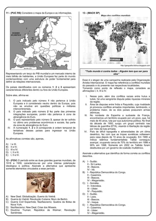 11 - (PUC RS) Considere o mapa da Europa e as informações.
Representando um terço do PIB mundial e um mercado interno de
meio bilhão de habitantes, a União Europeia faz parte do mundo
contemporâneo com uma estrutura de poder fundamental para
definir as relações internacionais.
Os países identificados com os números 1, 2 e 3 apresentam
características diferentes dentro ou fora da União Europeia.
Sobre eles, afirma-se:
I. O país indicado pelo número 1 não pertence à União
Europeia e é considerado neutro dentro da Europa, pois
não se envolve em questões políticas e militares
intercontinentais.
II. O país indicado pelo número 2 fez parte das primeiras
integrações europeias, porém não pertence à zona de
abrangência do Euro.
III. O país representado pelo número 3, apesar de ter sofrido
no último ano problemas econômicos e sociais, faz parte
da zona de abrangência do Euro.
IV. A numeração 1, 2 e 3 corresponde à ordem temporal de
tentativas desses países para ingressar na União
Europeia.
As afirmativas corretas são, apenas,
A) I e III.
B) II e IV.
C) III e IV.
D) I, II e III.
E) I, II e IV.
12 - (FGV) O período entre as duas grandes guerras mundiais, de
1918 a 1939, caracterizou-se por uma intensa polarização
ideológica e política. Assinale a alternativa que apresenta
somente elementos vinculados a esse período:
A) New Deal; Globalização; Guerra do Vietnã.
B) Guerra do Vietnã; Revolução Cubana; Muro de Berlim.
C) Guerra Civil Espanhola; Nazifascismo; Quebra da Bolsa de
Nova York.
D) Nazifascismo; New Deal; Crise dos Mísseis.
E) Doutrina Truman; República de Weimar; Revolução
Sandinista.
13 - (MACK SP)
http://geografia-biblica.blogspot.com
“Todo mundo é contra todos - Alguém tem que ser para
eles”
Esse é o slogan de uma campanha realizada pela Organização
Anistia Internacional. O mapa faz referência a conflitos mundiais
do passado e do presente nas respectivas localidades.
Tomando como ponto de reflexão o mapa, considere as
afirmações I, II, III e IV.
I. Nesse país, além dos conflitos raciais entre hutus e
tutsis, há uma sangrenta disputa pelas riquezas minerais
da região.
II. Área de disputas entre Índia e Paquistão, cuja rivalidade
já provocou conflitos armados importantes, lembrando, o
problema maior, de os dois países possuirem armas
atômicas.
III. No nordeste da Espanha e sudoeste da França,
encontramos um território ocupado por um povo, que, há
mais de 40 anos, luta por sua autonomia política. No final
da década de 1950, surgiu um grupo centrado nas
táticas de guerrilha (ETA), visando à libertação da região
por meio da luta armada.
IV. País de difícil topografia e adversidades de um clima
desértico, fez com que as tropas soviéticas voltassem
para casa depois de 10 anos de ocupação. Em 1995 a
milícia islâmica fundamentalista Talibã conseguiu
avançar, ocupando cerca de 70% do território em 1996 e
90% em 1998. Somente em 2002 os Talibãs foram
destituídos por um governo de coalizão multiétnico.
Assinale a alternativa que identifica de forma correta os conflitos
descritos.
A) I - Sudão.
II - Sri Lanka.
III - Bascos.
IV - Irã.
B) I - República Democrática do Congo.
II - Caxemira.
III - Bascos.
IV - Afeganistão.
C) I - Somália.
II - Indonésia.
III - Ulster.
IV - Paquistão.
D) I - Sudão.
II - Laos.
III - Bascos.
IV - Iraque.
E) I - República Democrática do Congo.
II - Caxemira.
III - Ulster.
IV - Afeganistão.
 