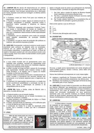 14 - (UNIFOR CE) No século XX desenvolveu-se um sistema
responsável pela produção em massa de mercadorias das mais
diversas espécies. Sua principal característica era a fabricação
em massa, baseado numa linha de montagem. O referido sistema
de produção é:
A) o Fordismo, criado por Henry Ford para sua indústria de
automóveis.
B) o Toyotismo, surgido no Japão, seguia um sistema enxuto de
produção, aumentando a produção, reduzindo custos e
garantindo melhor qualidade e eficiência no sistema
produtivo.
C) o Taylorismo, idealizado pelo engenheiro Frederick Taylor,
que propôs a intensificação da divisão do trabalho, ou
melhor, o fracionamento das etapas do processo produtivo
para que o trabalhador desenvolvesse tarefas especializadas
e repetitivas.
D) o Capitalismo, que se caracteriza como modo de produção
pelas relações assalariadas de produção (trabalho
assalariado).
E) o Socialismo, no qual os meios de produção são públicos ou
coletivos, não existindo empresas privadas.
15 - (UEG GO) Compreender a estrutura social do mundo atual é
importante para conhecer as relações entre as sociedades.
Vivemos em um sistema mundial no qual as viagens, a
comunicação instantânea, a organização em redes, os fluxos de
capital e mercadoria acabam por criar uma estrutura social e uma
cultura mundial. Essa nova ordem mundial também encerra poder
e desigualdade.
Considerando esta afirmativa, conclui-se que:
A) a nova ordem mundial vem se apresentando como uma
realidade mais complexa, marcada por disparidades entre
países ricos e pobres, norte versus sul, rivalidades religiosas,
choques de interesses entre nações.
B) a ordem mundial, ao longo de todo o século XX, foi pautada
pela bipolaridade, liderada pelos Estados Unidos e pela
União Soviética, e se esgotou com a ruptura do modelo
socialista, no final dos anos oitenta.
C) o poderio militar e econômico promovem o reordenamento da
ordem mundial; a importância dos recursos naturais vem
aumentando e se tornando essencial para a hegemonia de
um país.
D) o surgimento de organizações internacionais e a criação dos
blocos econômicos possibilitaram a promoção da paz no
mundo, bem como a relativização da pobreza e da
desigualdade entre os povos.
16 - (ESPM RS) Sobre a Arábia, antes de Maomé criar o
islamismo, é correto afirmar que:
A) a Caaba já existia e era um templo dualista.
B) a Caaba, antes de Maomé, era um templo monoteísta e os
árabes não aceitavam a idolatria.
C) a Caaba guardava uma multiplicidade de ídolos e a Pedra
Negra venerada pelos árabes.
D) a Caaba, principal templo do islamismo, só foi edificada após
a morte de Maomé por ordem dos califas.
E) a construção da Caaba foi a razão da separação entre
sunitas, que a veneram, e xiitas, que não a consideram
relevante.
17 - (FGV)
Mais de seis meses após seu início, a
“Primavera Árabe”, onda de levantes
populares que começou na Tunísia e se
espalhou por vários países da região, se
encontra em um impasse de violência, mortes,
frustrações e dúvidas quanto a mudanças.
http://www.bbc.co.uk/portuguese/noticias/2011/08/
110803_primavera_arabe_impasses_tariq_rw.shtml
Sobre a situação atual de países que participaram da chamada
“Primavera Árabe”, considere as seguintes afirmações:
I. Na Líbia, após a queda do regime de Muamar Khadafi
foram realizadas as primeiras eleições livres.
II. Na Síria, o presidente Bashar Al-Assad renunciou após
um curto período de resistência.
III. Na Tunísia, aliados históricos do ex-presidente Zine al-
Abidine Ben Ali controlam o governo provisório.
Está correto apenas o que se afirma em:
A) I.
B) I e II.
C) II e III.
D) II.
E) nenhuma das afirmações está correta.
18 - (FUVEST SP)
NORTE DA ÁFRICA E ORIENTE MÉDIO – “ARCO DOS CONFLITOS”
Le Monde diplomatique, 2011. Adaptado.
Há anos, a região acima representada vem sendo atingida por
sérios conflitos políticos, sociais e étnicos, vários deles com
enfrentamento bélico.
Acerca das dinâmicas socioespaciais em curso nessa região,
A) explique o significado de “Primavera Árabe”, citando dois
países com ela envolvidos diretamente, nos últimos anos;
B) identifique uma mudança na configuração territorial da área
assinalada pelo círculo. Explique.
19 - (UEG GO) O mundo árabe foi governado nos últimos anos
por regimes “ditatoriais” que asseguraram a seus governantes
vários anos de poder e liderança baseada na força. Entretanto,
recentemente, uma onda de protestos em diversos países
árabes tem provocado inquietações em seus governos,
apontando para uma possível mudança na história desses
países. No atual contexto, apresente duas das principais causas
dessas manifestações e discorra sobre elas.
20 - (UNEB BA)
A China salvou o mundo
da recessão no ano passado e
neste, assim como os Estados
Unidos salvaram a Europa das
guerras fratricidas do século
passado. [...] Em 2010, a China
deve superar o Japão, tornando-
se a segunda maior economia do
planeta. Em 2030, ultrapassará a
dos Estados Unidos. [...] Seu modelo não é imitável, mas
funciona. Ele se baseia em uma economia mista, fortemente
planejada, com baixos salários e um numeroso exército de
reserva de trabalhadores formado por uma população, se não
educada, pelo menos educável e atavicamente disciplinada.
(A CHINA..., 2009, p. 192).
 