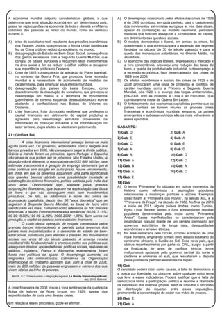 A economia mundial adquiriu características globais, o que
determina que uma situação ocorrida em um determinado país,
possa ter repercussões na economia de todo o planeta e reflita no
cotidiano das pessoas ao redor do mundo, como se verificou
durante a:
A) crise do socialismo real, resultante das pressões econômicas
dos Estados Unidos, que provocou o fim da União Soviética e
fez da China o último reduto do socialismo no mundo.
B) desagregação do Estado de Bem-Estar Social, consequência
dos gastos excessivos com a Segunda Guerra Mundial, que
obrigou os países europeus a reduzirem seus investimentos
na área social a fim de reduzir o déficit público e recuperar
sua importância política no Ocidente.
C) Crise de 1929, consequência da aplicação do Plano Marshall,
no contexto da Guerra Fria, que provocou forte recessão
mundial e a necessidade de acirramento de medidas de
caráter liberal, para amenizar seus efeitos mundiais.
D) desagregação dos países do Leste Europeu, como
desdobramento da dissolução do socialismo, que provocou o
desemprego em massa e a retomada de movimentos
guerrilheiros de extrema esquerda, desestabilizando o euro e
abalando a confiabilidade nas Bolsas de Valores do
Ocidente.
E) crise financeira, fruto do modelo neoliberal que privilegiou o
capital financeiro em detrimento do capital produtivo e
agravada pelo desemprego estrutural proveniente da
robotização da produção industrial e da informatização do
setor terciário, cujos efeitos se alastraram pelo mundo.
21 - (Unifacs BA)
A crise financeira internacional ameaça tornar-se mais
aguda outra vez. Os governos, endividados com o resgate dos
bancos privados em 2008, não conseguem pagar a dívida pública.
Grécia e Irlanda foram os primeiros, agora Portugal e Espanha
dão sinais de que podem ser os próximos. Nos Estados Unidos, a
situação não é diferente, o novo pacote de US$ 600 bilhões para
estimular a economia e a geração de emprego demonstra que a
crise continua sem solução em curto prazo. Houve um momento,
em 2008, em que os governos adquiriram uma parte significativa
dos grandes bancos, abrindo uma possibilidade inusitada: a
estatização do sistema financeiro, política adotada pela Índia dez
anos atrás. Oportunidade logo afastada pelas grandes
corporações financeiras, que buscam na especulação das taxas
de lucro o que não conseguem mais com investimentos
produtivos. De fato, se adotarmos a teoria dos ciclos de
acumulação capitalista, depois dos 30 “anos dourados” que se
seguiram à Segunda Guerra Mundial, as taxas de lucro vêm
caindo cada vez mais. Tomando como referência as 500 maiores
empresas, a revista Fortune mostra esta tendência: 60-69: 7,15%;
80-90: 5,30%; 90-99: 2,29%; 2000-2002: 1,32%. Sem lucros na
produção, o capital se desloca para o cassino financeiro.
O custo dessa operação de resgate comandada pelos
grandes bancos internacionais e operada pelos governos dos
países mais industrializados é o desmonte do estado de bem-
estar social, construído para atender à pressão dos movimentos
sociais nos anos 60 do século passado. A amarga receita
neoliberal não foi abandonada e promove cortes nas políticas que
asseguram direitos: aposentadorias, políticas sociais, reajustes de
salários. Inglaterra, França e Alemanha recentemente foram
fundo nas políticas de ajuste. O desemprego aumenta, os
imigrantes são criminalizados. Estimativas da Organização
Internacional do Trabalho apontam que, com a crise de 2008,
mais de 200 milhões de pessoas engrossam o número dos que
vivem abaixo da linha de pobreza.
BAVA, S.C. Crise mundial e integração regional. Le Monde Diplomatique Brasil.
dez, 2010. Editorial.
A crise financeira de 2008 trouxe à tona lembranças da quebra da
Bolsa de Valores de Nova Iorque, em 1929, apesar das
especificidades de cada uma dessas crises.
Em relação a esses processos, pode-se afirmar:
A) O desemprego ocasionado pelos efeitos das crises de 1929
e de 2008 contribuiu, em cada período, para o crescimento
dos movimentos extremistas europeus e, nos dias atuais,
apesar da contestação ao modelo neoliberal, persistem
medidas que buscam assegurar a lucratividade do capital,
em detrimento das questões sociais.
B) O modelo democrático e liberal, em ambas as crises, foi
questionado, o que contribuiu para a ascensão dos regimes
fascistas na década de 30 do século passado e para a
queda das monarquias autoritárias, no Oriente Médio, na
atualidade.
C) O abandono das práticas liberais, engessando o mercado e
a livre concorrência, provocou uma redução das taxas de
lucro, a queda da produtividade industrial, o desemprego e
a recessão econômica, fator desencadeador das crises de
1929 e de 2008.
D) Os efeitos econômicos e sociais das crises de 1929 e de
2008 provocaram uma onda de protestos e conflitos de
caráter mundiais, como a Primeira e Segunda Guerra
Mundial, pós-1929 e o avanço das forças antiterroristas,
pós-2008, com as invasões à Líbia e ao Paquistão, que
culminaram na morte de Osama Bin Laden.
E) O fortalecimento das economias capitalistas permite que os
países centrais se tornem imunes às grandes crises
financeiras e econômicas mundiais, enquanto os países
emergentes e subdesenvolvidos são os mais vulneráveis a
esses episódios.
GABARITO:
1) Gab: D 2) Gab: A
3) Gab: E 4) Gab: A
5) Gab: C 6) Gab: E
7) Gab: A 8) Gab: D
9) Gab: A 10) Gab: D
11) Gab: A 12) Gab: C
13) Gab: B 14) Gab: A
15) Gab: A 16) Gab: C
17) Gab: E
18) Gab:
A) O termo “Primavera” foi utilizado em outros momentos da
história como referência a aspirações populares
relacionadas a mudanças políticas e sociais. Exemplos
disso foram a “Primavera dos Povos”, no século XIX, e a
“Primavera de Praga”, na década de 1960. No final de 2010
e início de 2011, alguns países árabes, como Tunísia,
Egito, Líbia, Bahrein, Iêmen e Síria apresentaram revoltas
populares denominadas pela mídia como “Primavera
Árabe”. Essas manifestações se caracterizaram pela
insatisfação popular diante de um cenário permeado por
governos autoritários de longa data, desigualdades
econômicas e tensões étnicas.
B) Na área destacada pelo círculo, ocorreu a criação de uma
nova fronteira, originando o mais novo estado soberano do
continente africano, o Sudão do Sul. Esse novo país, que
obteve reconhecimento por parte da ONU, surgiu a partir
da finalização de anos de conflitos étnicos (entre
mulçumanos apoiados pelo governo central do norte e
católicos e animistas do sul), que ressaltaram a disputa
pelas jazidas de petróleo existentes na região.
19) Gab:
O candidato poderá citar, como causas, a falta de democracia e
a busca por liberdade, ou discorrer sobre qualquer outro tema
que leve a esses indicadores. Poderá justificar que a falta de
democracia limita a participação política e reprime a liberdade
de expressão dos diversos grupos, além de dificultar o processo
de distribuição de riquezas entre essas populações,
promovendo a concentração do poder nas mãos de poucos.
20) Gab: E
21) Gab: A
 