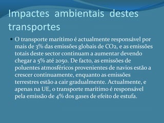 Impactes ambientais destes
transportes
 O transporte marítimo é actualmente responsável por
mais de 3% das emissões globais de CO2, e as emissões
totais deste sector continuam a aumentar devendo
chegar a 5% até 2050. De facto, as emissões de
poluentes atmosféricos provenientes de navios estão a
crescer continuamente, enquanto as emissões
terrestres estão a cair gradualmente. Actualmente, e
apenas na UE, o transporte marítimo é responsável
pela emissão de 4% dos gases de efeito de estufa.
 