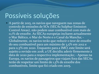Possíveis soluções
 A partir de 2015, os navios que naveguem nas zonas de
controlo de emissões de SOx (SECAs Sulphur Emission
Control Areas), não podem usar combustível com mais de
0,1% de enxofre. As SECAs europeias incluem actualmente
o Mar Báltico, o Mar do Norte e o Canal da Mancha; -
Globalmente, os navios terão que reduzir o teor de enxofre
do seu combustível para um máximo de 3,5% em 2012 e
para 0,5% em 2020. Enquanto para a IMO, este limite será
sujeito a revisão em 2018, a UE decidiu aderir firmemente à
data de 2020 para a respectiva implementação; - Apenas na
Europa, os navios de passageiros que viajam fora das SECAs
terão de respeitar um limite de 1,5% de enxofre dos
combustíveis, limite que foi criado em 2005.
 