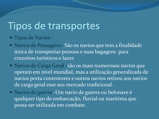 Tipos de transportes
 Tipos de Navios :
 Navios de Passageiro -São os navios que tem a finalidade
única de transportar pessoas e suas bagagens para
cruzeiros turísticos e lazer.
 Navios de Carga Geral -são os mais numerosos navios que
operam em nível mundial, mas a utilização generalizada de
navios porta contentores e outros navios retirou aos navios
de carga geral esse seu mercado tradicional.
 Navios de guerra -Um navio de guerra ou belonave é
qualquer tipo de embarcação, fluvial ou marítima que
possa ser utilizada em combate.
 