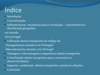Índice
 Introdução
 Caracterização
 Infraestruturas necessárias para a circulação – características e
distribuição geográfica
-no mundo
-em portugal
 Utilização destes transportes no tráfego de:
-Passageiros(no mundo e em Portugal)
-Mercadorias(no mundo e em Portugal
 Vantagens e desvantagens comparativas destes transportes
 Contribuição destes transportes para a economia e o
desenvolvimento.
 Impactes ambientais destes transportes e possíveis soluções
 Conclusão
 